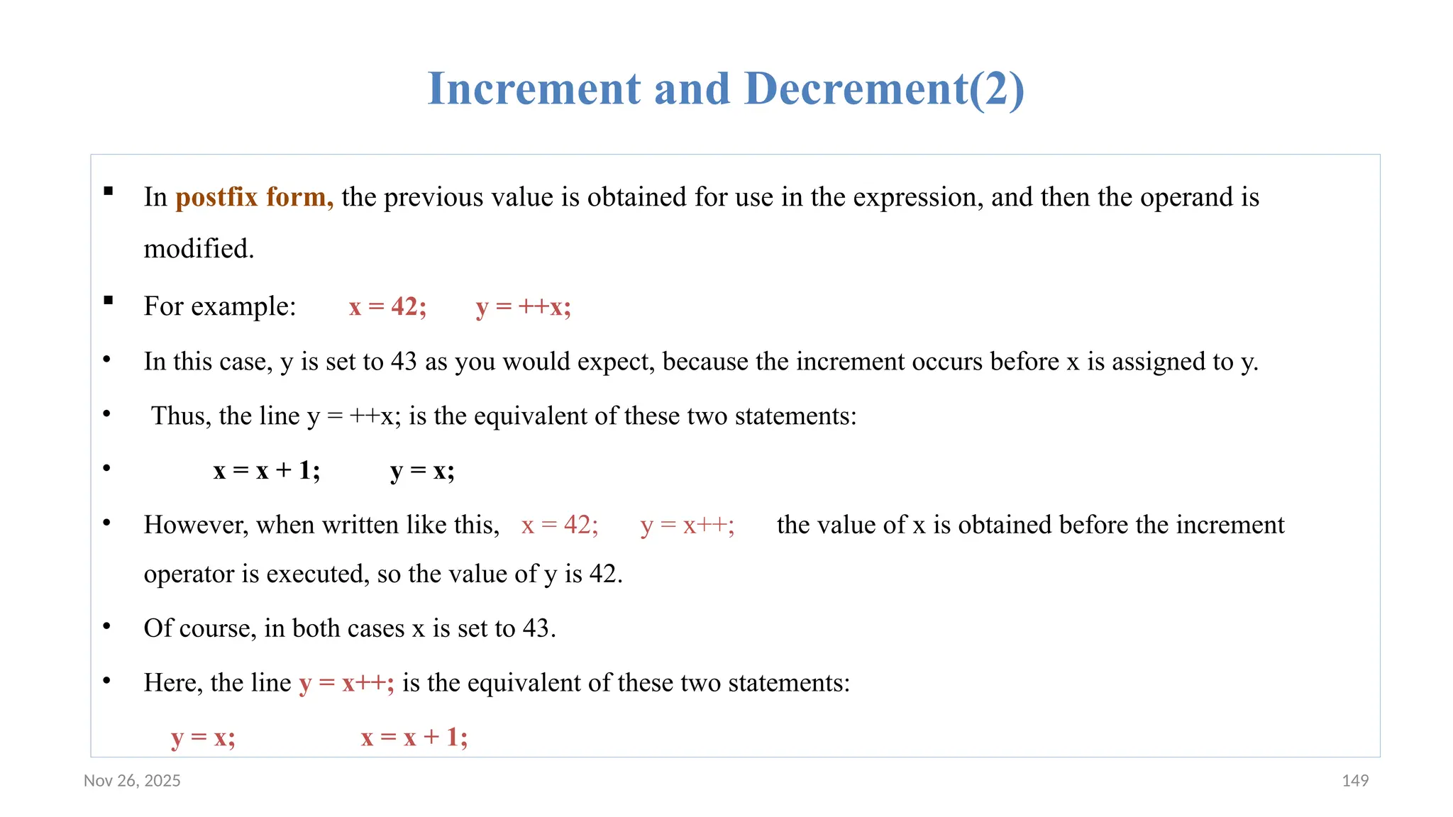 Nov 26, 2025 149
Increment and Decrement(2)
 In postfix form, the previous value is obtained for use in the expression, and then the operand is
modified.
 For example: x = 42; y = ++x;
• In this case, y is set to 43 as you would expect, because the increment occurs before x is assigned to y.
• Thus, the line y = ++x; is the equivalent of these two statements:
• x = x + 1; y = x;
• However, when written like this, x = 42; y = x++; the value of x is obtained before the increment
operator is executed, so the value of y is 42.
• Of course, in both cases x is set to 43.
• Here, the line y = x++; is the equivalent of these two statements:
y = x; x = x + 1;
 