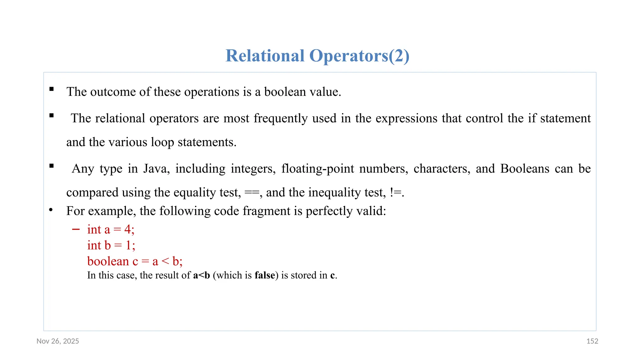 Nov 26, 2025 152
Relational Operators(2)
 The outcome of these operations is a boolean value.
 The relational operators are most frequently used in the expressions that control the if statement
and the various loop statements.
 Any type in Java, including integers, floating-point numbers, characters, and Booleans can be
compared using the equality test, ==, and the inequality test, !=.
• For example, the following code fragment is perfectly valid:
– int a = 4;
int b = 1;
boolean c = a < b;
In this case, the result of a<b (which is false) is stored in c.
 