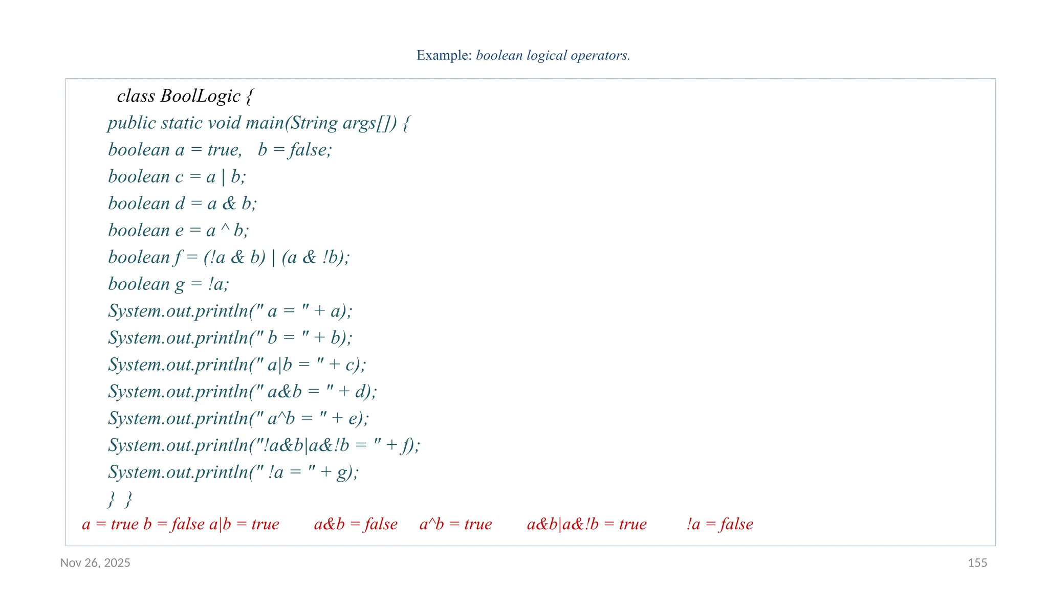 Nov 26, 2025 155
Example: boolean logical operators.
class BoolLogic {
public static void main(String args[]) {
boolean a = true, b = false;
boolean c = a | b;
boolean d = a & b;
boolean e = a ^ b;
boolean f = (!a & b) | (a & !b);
boolean g = !a;
System.out.println(" a = " + a);
System.out.println(" b = " + b);
System.out.println(" a|b = " + c);
System.out.println(" a&b = " + d);
System.out.println(" a^b = " + e);
System.out.println("!a&b|a&!b = " + f);
System.out.println(" !a = " + g);
} }
a = true b = false a|b = true a&b = false a^b = true a&b|a&!b = true !a = false
 