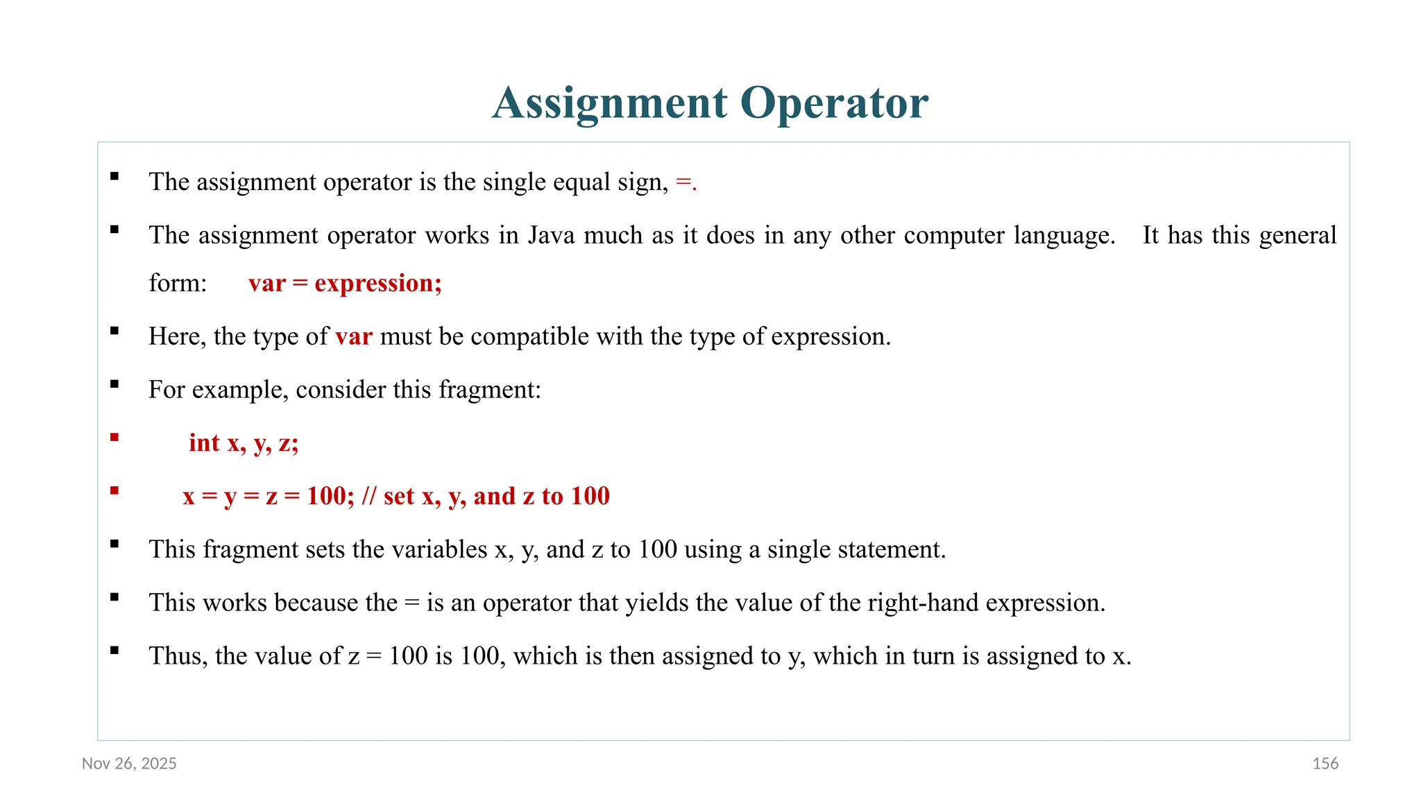 Nov 26, 2025 156
Assignment Operator
 The assignment operator is the single equal sign, =.
 The assignment operator works in Java much as it does in any other computer language. It has this general
form: var = expression;
 Here, the type of var must be compatible with the type of expression.
 For example, consider this fragment:
 int x, y, z;
 x = y = z = 100; // set x, y, and z to 100
 This fragment sets the variables x, y, and z to 100 using a single statement.
 This works because the = is an operator that yields the value of the right-hand expression.
 Thus, the value of z = 100 is 100, which is then assigned to y, which in turn is assigned to x.
 
