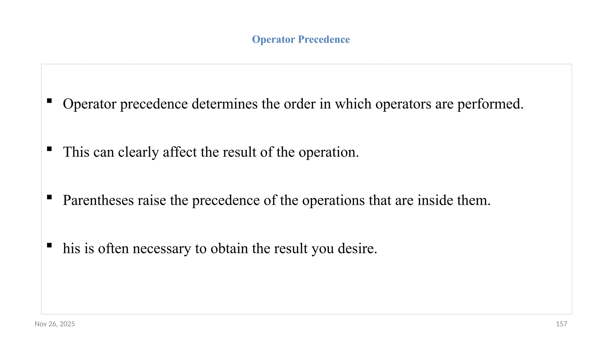 Nov 26, 2025 157
Operator Precedence
 Operator precedence determines the order in which operators are performed.
 This can clearly affect the result of the operation.
 Parentheses raise the precedence of the operations that are inside them.
 his is often necessary to obtain the result you desire.
 