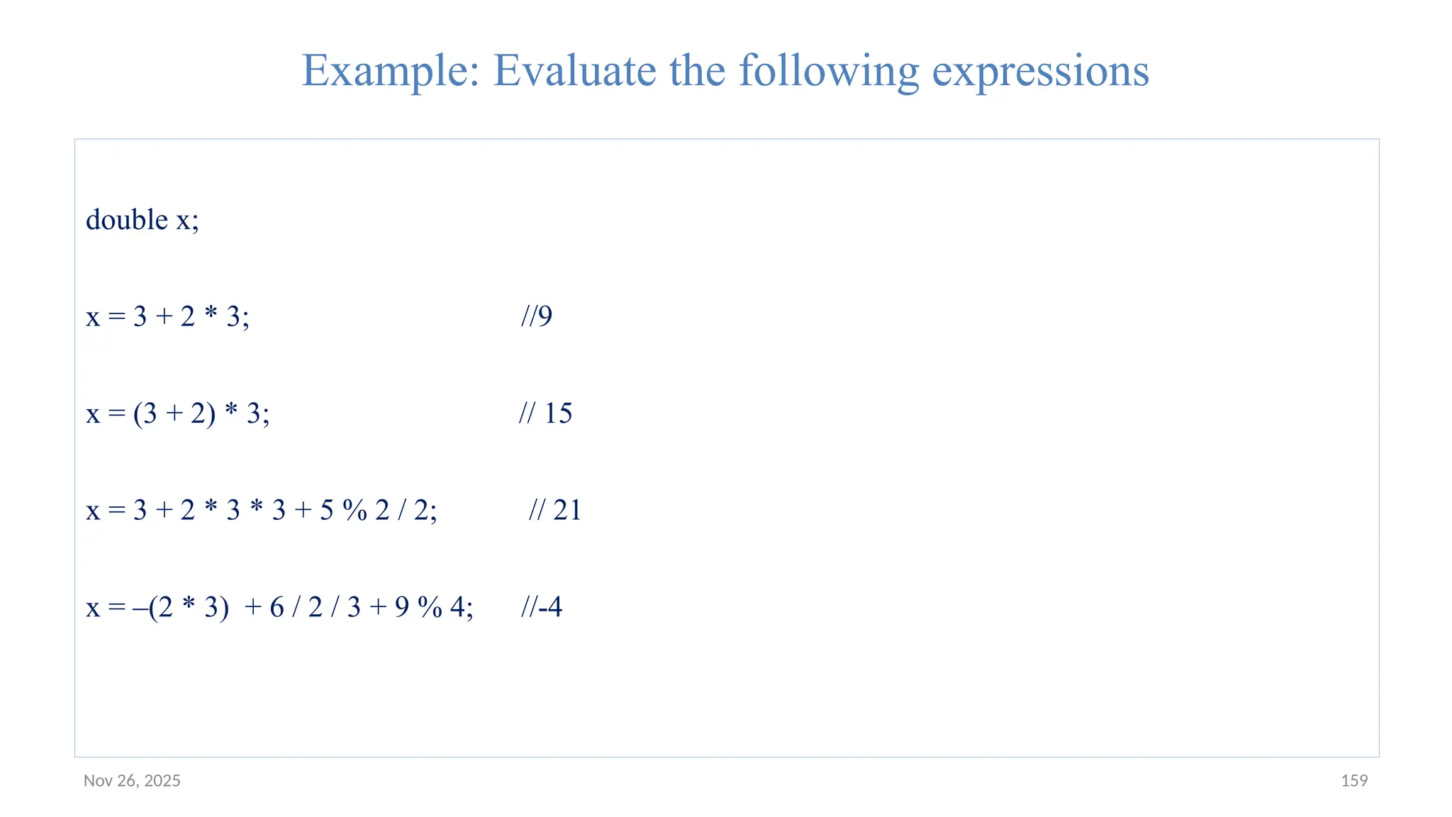 Nov 26, 2025 159
Example: Evaluate the following expressions
double x;
x = 3 + 2 * 3; //9
x = (3 + 2) * 3; // 15
x = 3 + 2 * 3 * 3 + 5 % 2 / 2; // 21
x = –(2 * 3) + 6 / 2 / 3 + 9 % 4; //-4
 