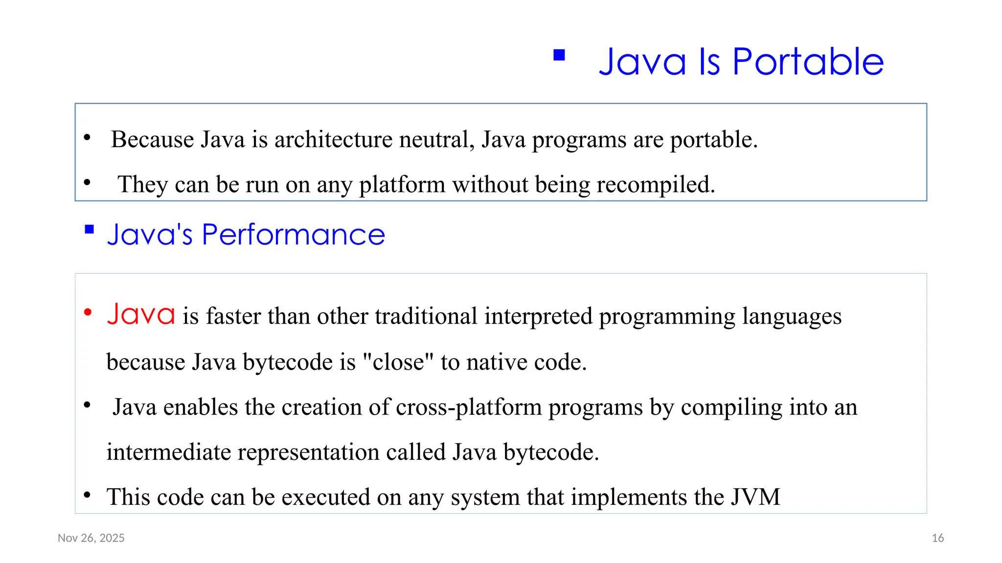 Nov 26, 2025 16
 Java Is Portable
• Because Java is architecture neutral, Java programs are portable.
• They can be run on any platform without being recompiled.
 Java's Performance
• Java is faster than other traditional interpreted programming languages
because Java bytecode is "close" to native code.
• Java enables the creation of cross-platform programs by compiling into an
intermediate representation called Java bytecode.
• This code can be executed on any system that implements the JVM
 
