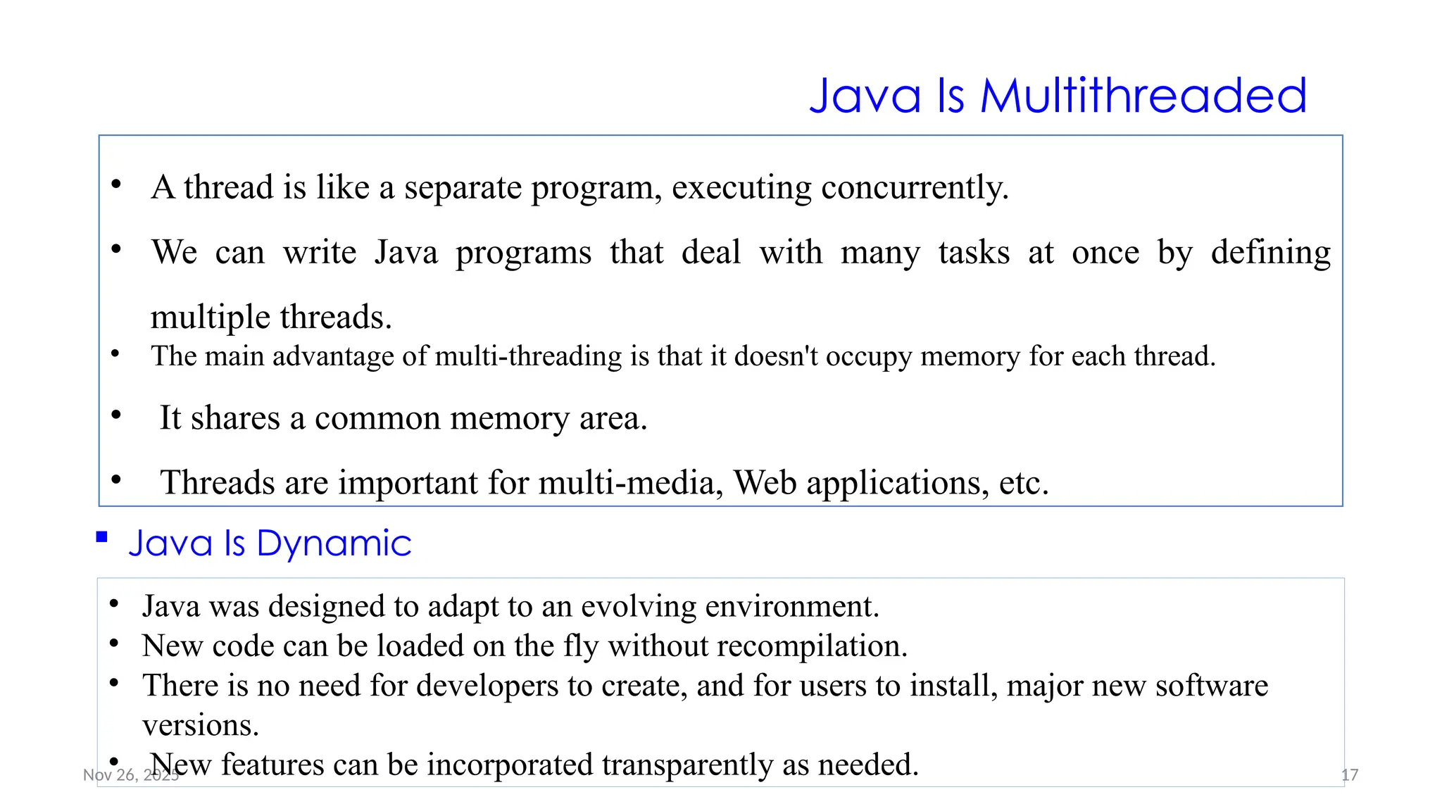 Nov 26, 2025 17
Java Is Multithreaded
• A thread is like a separate program, executing concurrently.
• We can write Java programs that deal with many tasks at once by defining
multiple threads.
• The main advantage of multi-threading is that it doesn't occupy memory for each thread.
• It shares a common memory area.
• Threads are important for multi-media, Web applications, etc.
 Java Is Dynamic
• Java was designed to adapt to an evolving environment.
• New code can be loaded on the fly without recompilation.
• There is no need for developers to create, and for users to install, major new software
versions.
• New features can be incorporated transparently as needed.
 