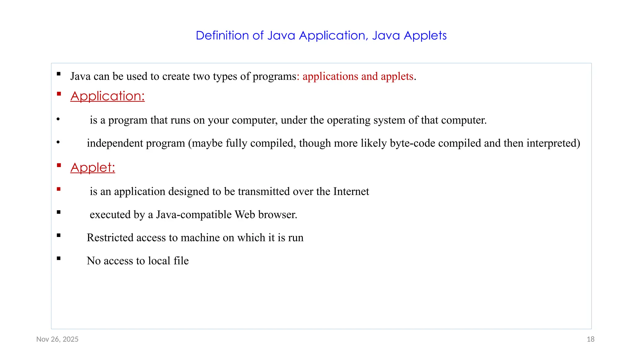 Nov 26, 2025 18
Definition of Java Application, Java Applets
 Java can be used to create two types of programs: applications and applets.
 Application:
• is a program that runs on your computer, under the operating system of that computer.
• independent program (maybe fully compiled, though more likely byte-code compiled and then interpreted)
 Applet:
 is an application designed to be transmitted over the Internet
 executed by a Java-compatible Web browser.
 Restricted access to machine on which it is run
 No access to local file
 