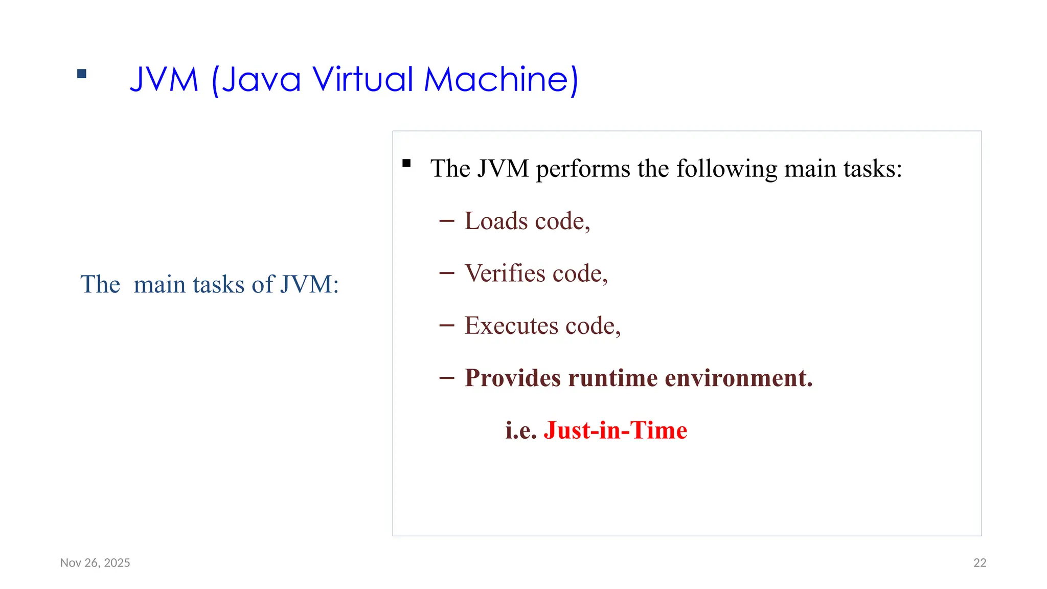 Nov 26, 2025 22
 JVM (Java Virtual Machine)
 The JVM performs the following main tasks:
– Loads code,
– Verifies code,
– Executes code,
– Provides runtime environment.
i.e. Just-in-Time
The main tasks of JVM:
 