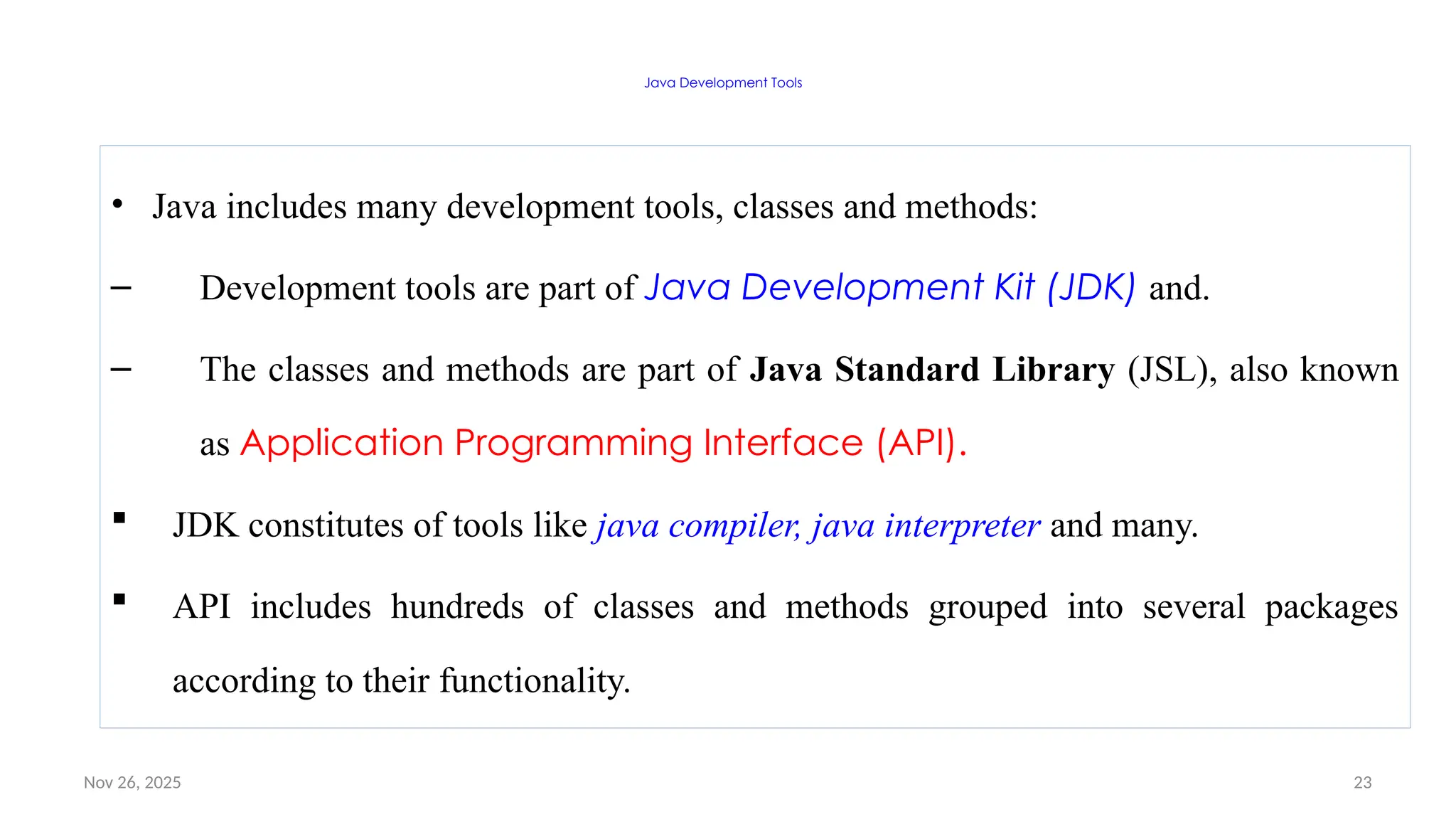Nov 26, 2025 23
Java Development Tools
• Java includes many development tools, classes and methods:
– Development tools are part of Java Development Kit (JDK) and.
– The classes and methods are part of Java Standard Library (JSL), also known
as Application Programming Interface (API).
 JDK constitutes of tools like java compiler, java interpreter and many.
 API includes hundreds of classes and methods grouped into several packages
according to their functionality.
 