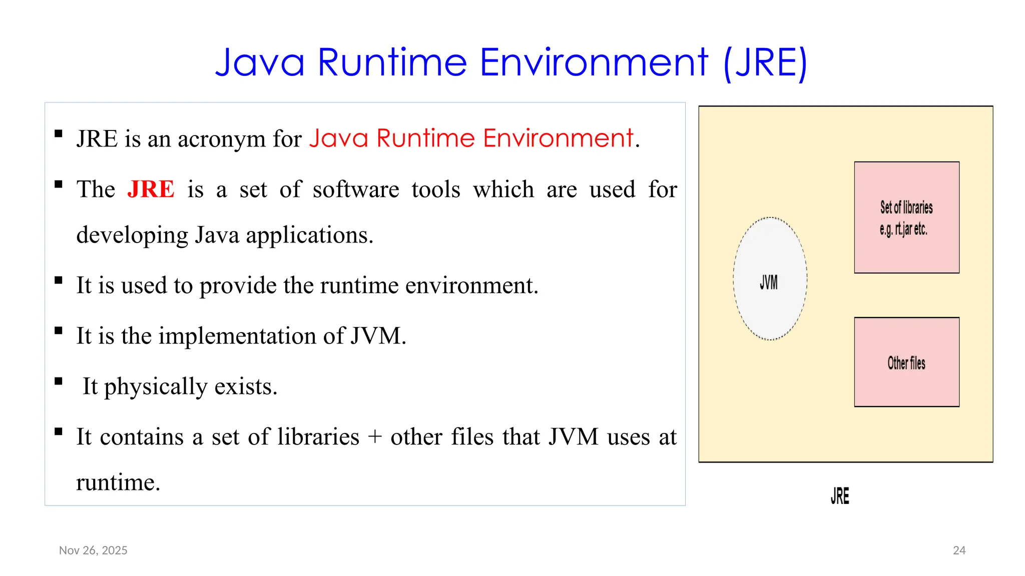 Nov 26, 2025 24
Java Runtime Environment (JRE)
 JRE is an acronym for Java Runtime Environment.
 The JRE is a set of software tools which are used for
developing Java applications.
 It is used to provide the runtime environment.
 It is the implementation of JVM.
 It physically exists.
 It contains a set of libraries + other files that JVM uses at
runtime.
 
