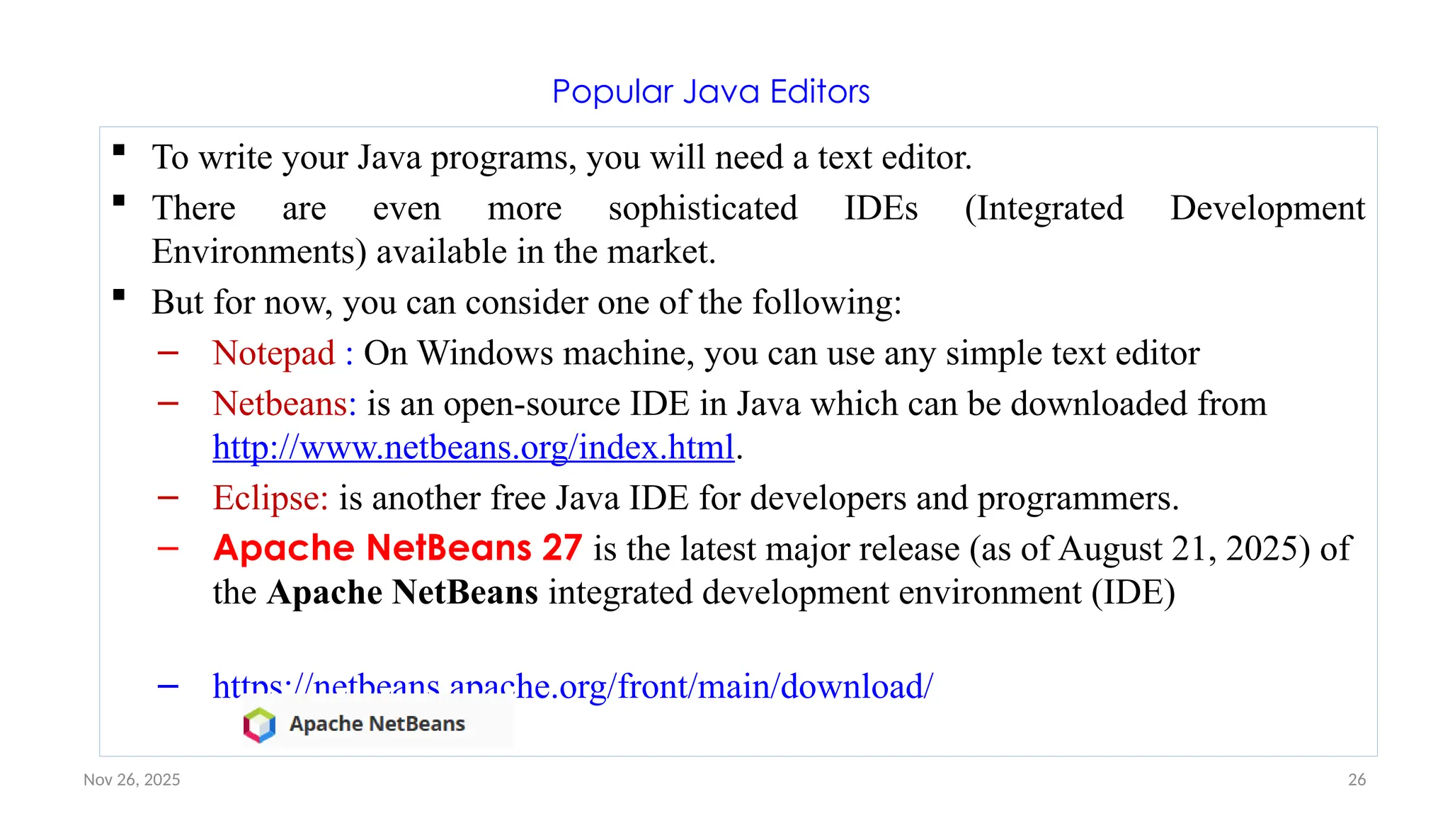 Nov 26, 2025 26
Popular Java Editors
 To write your Java programs, you will need a text editor.
 There are even more sophisticated IDEs (Integrated Development
Environments) available in the market.
 But for now, you can consider one of the following:
– Notepad : On Windows machine, you can use any simple text editor
– Netbeans: is an open-source IDE in Java which can be downloaded from
http://www.netbeans.org/index.html.
– Eclipse: is another free Java IDE for developers and programmers.
– Apache NetBeans 27 is the latest major release (as of August 21, 2025) of
the Apache NetBeans integrated development environment (IDE)
– https://netbeans.apache.org/front/main/download/
 