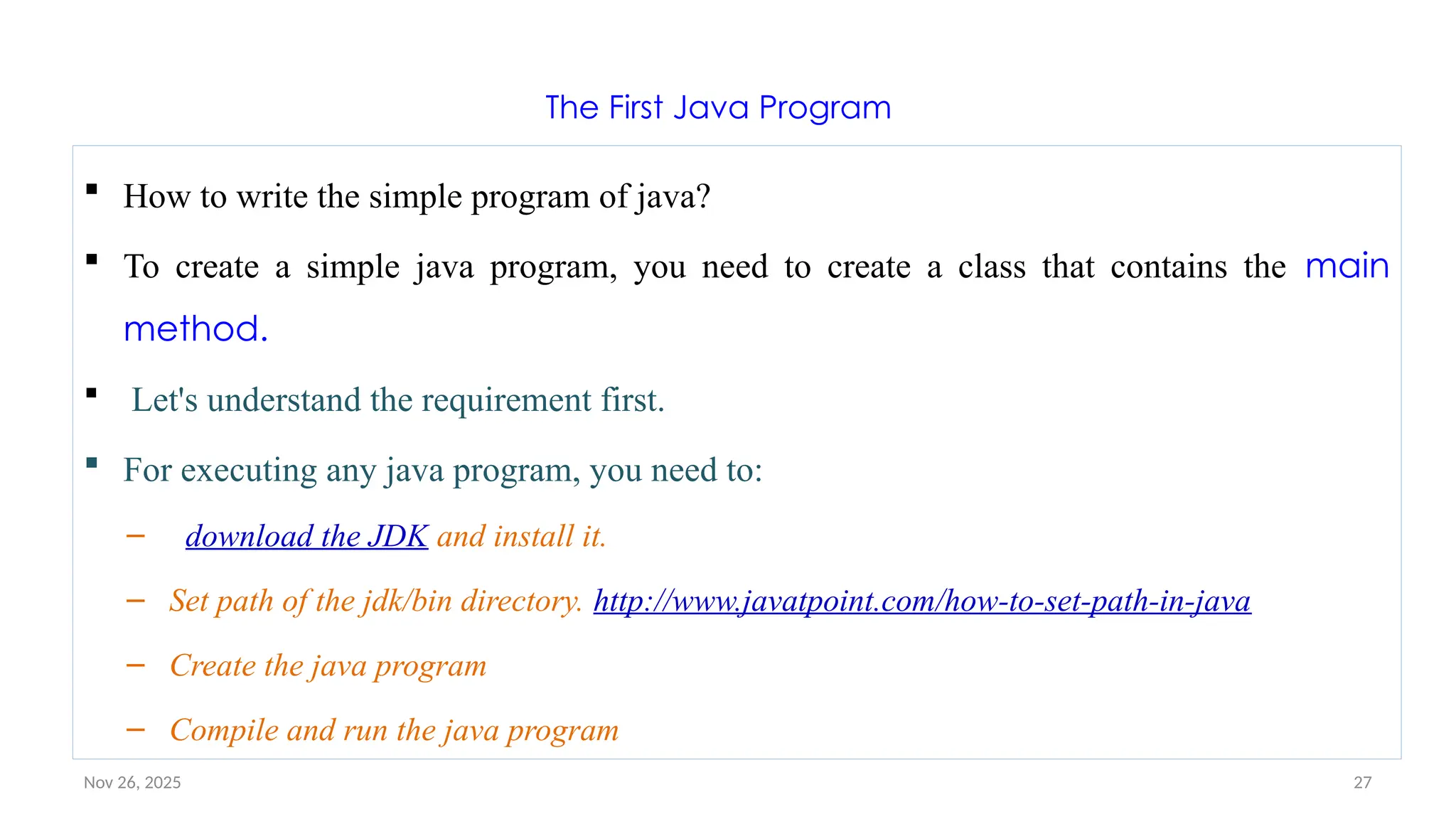 Nov 26, 2025 27
The First Java Program
 How to write the simple program of java?
 To create a simple java program, you need to create a class that contains the main
method.
 Let's understand the requirement first.
 For executing any java program, you need to:
– download the JDK and install it.
– Set path of the jdk/bin directory. http://www.javatpoint.com/how-to-set-path-in-java
– Create the java program
– Compile and run the java program
 