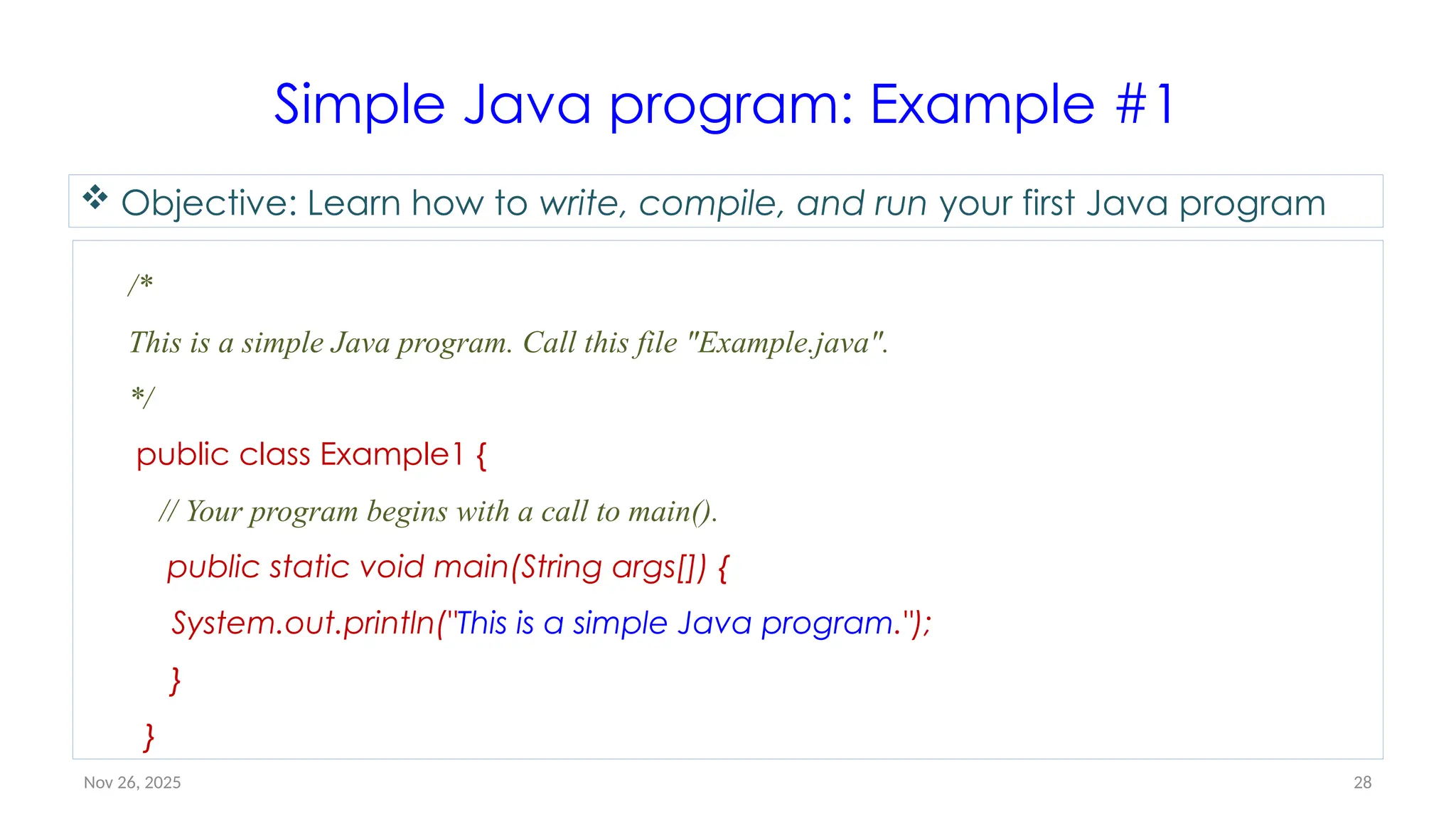 Nov 26, 2025 28
Simple Java program: Example #1
/*
This is a simple Java program. Call this file "Example.java".
*/
public class Example1 {
// Your program begins with a call to main().
public static void main(String args[]) {
System.out.println("This is a simple Java program.");
}
}
 Objective: Learn how to write, compile, and run your first Java program
 