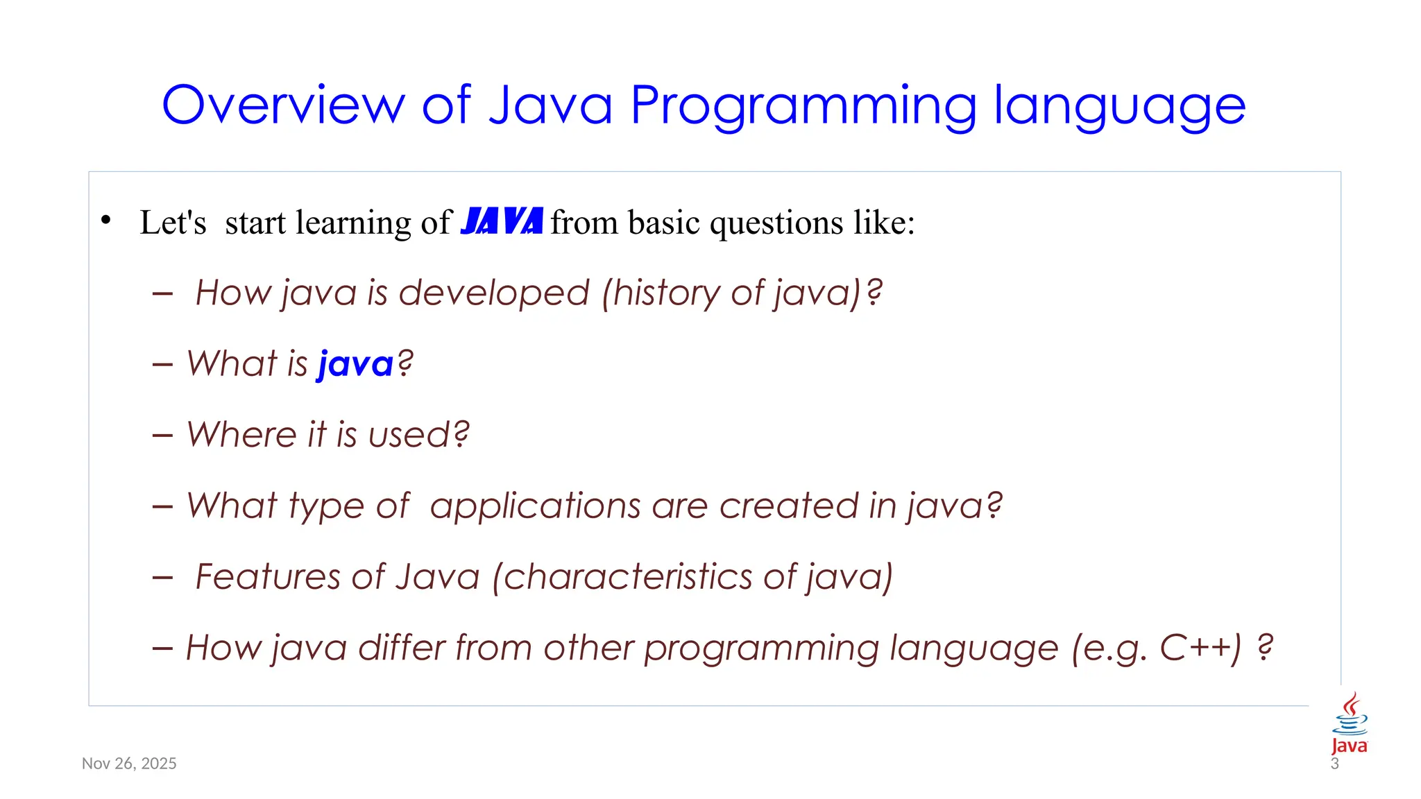 Nov 26, 2025
Overview of Java Programming language
• Let's start learning of java from basic questions like:
– How java is developed (history of java)?
– What is java?
– Where it is used?
– What type of applications are created in java?
– Features of Java (characteristics of java)
– How java differ from other programming language (e.g. C++) ?
3
 