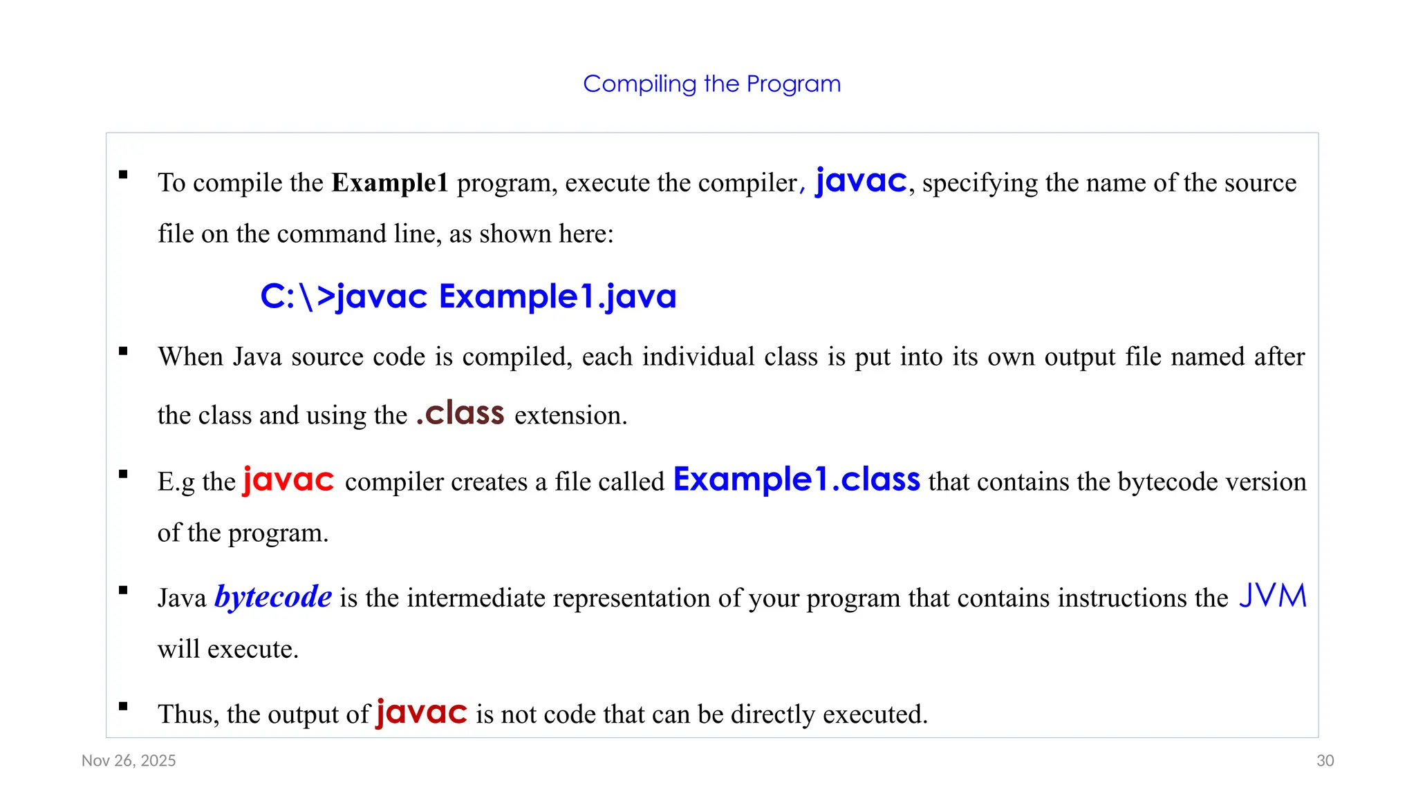 Nov 26, 2025 30
Compiling the Program
 To compile the Example1 program, execute the compiler, javac, specifying the name of the source
file on the command line, as shown here:
C:>javac Example1.java
 When Java source code is compiled, each individual class is put into its own output file named after
the class and using the .class extension.
 E.g the javac compiler creates a file called Example1.class that contains the bytecode version
of the program.
 Java bytecode is the intermediate representation of your program that contains instructions the JVM
will execute.
 Thus, the output of javac is not code that can be directly executed.
 