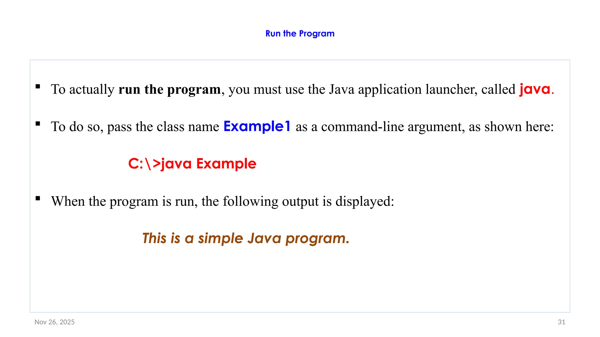 Nov 26, 2025 31
Run the Program
 To actually run the program, you must use the Java application launcher, called java.
 To do so, pass the class name Example1 as a command-line argument, as shown here:
C:>java Example
 When the program is run, the following output is displayed:
This is a simple Java program.
 