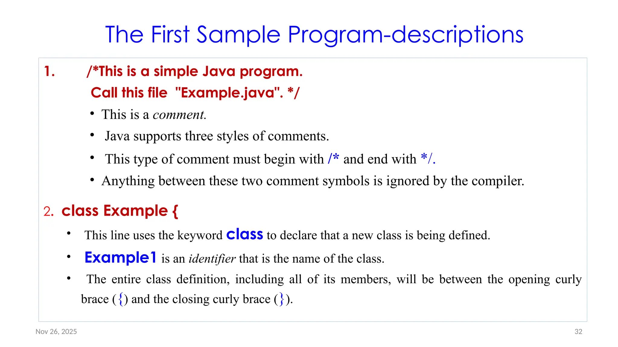 Nov 26, 2025 32
The First Sample Program-descriptions
1. /*This is a simple Java program.
Call this file "Example.java". */
• This is a comment.
• Java supports three styles of comments.
• This type of comment must begin with /* and end with */.
• Anything between these two comment symbols is ignored by the compiler.
2. class Example {
• This line uses the keyword class to declare that a new class is being defined.
• Example1 is an identifier that is the name of the class.
• The entire class definition, including all of its members, will be between the opening curly
brace ({) and the closing curly brace (}).
 