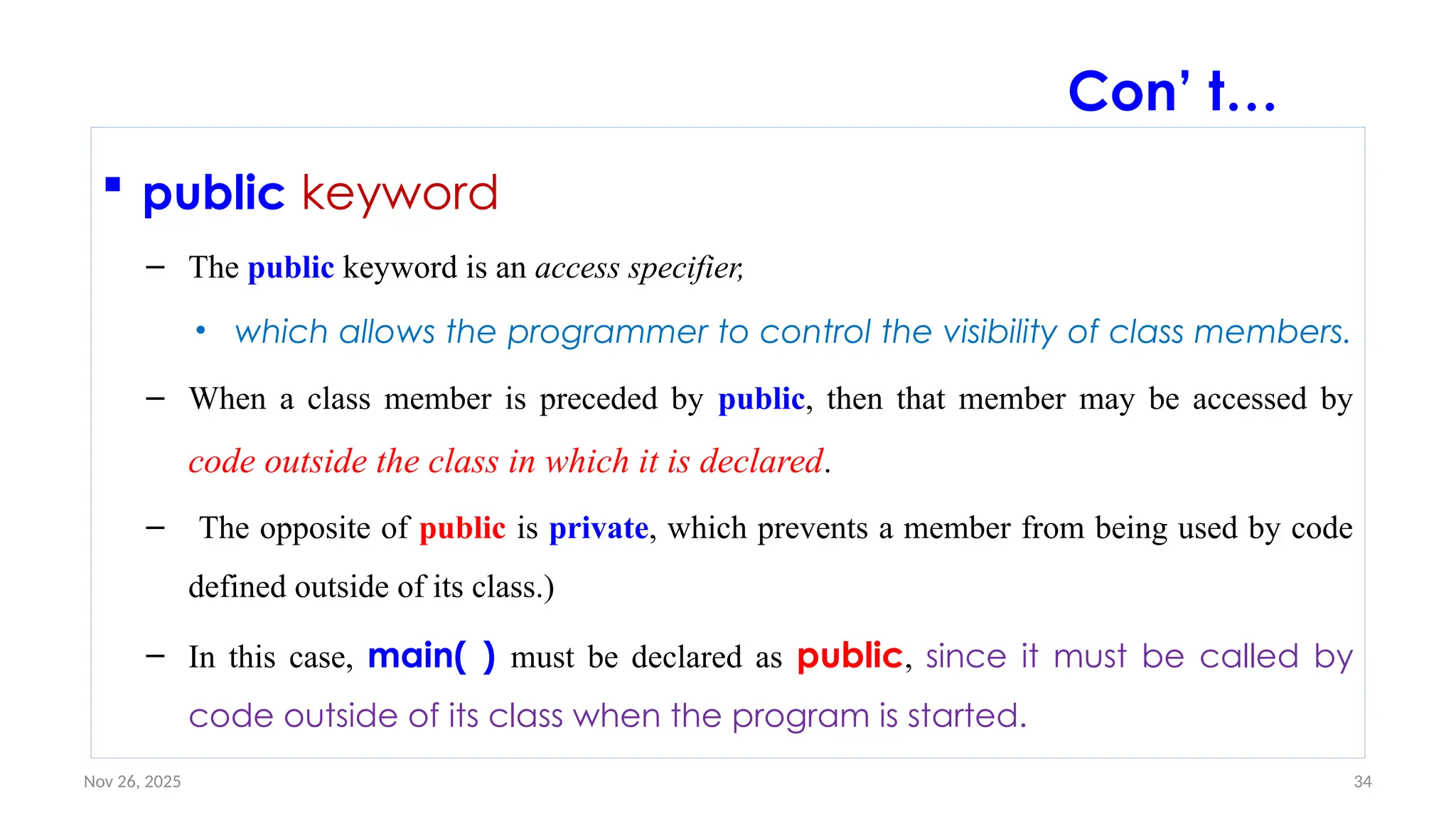 Nov 26, 2025 34
 public keyword
– The public keyword is an access specifier,
• which allows the programmer to control the visibility of class members.
– When a class member is preceded by public, then that member may be accessed by
code outside the class in which it is declared.
– The opposite of public is private, which prevents a member from being used by code
defined outside of its class.)
– In this case, main( ) must be declared as public, since it must be called by
code outside of its class when the program is started.
Con’ t…
 