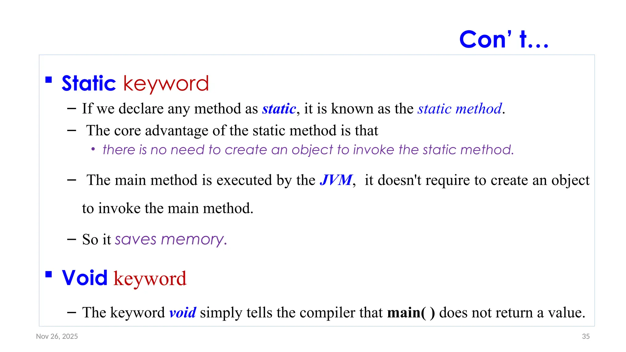 Nov 26, 2025 35
 Static keyword
– If we declare any method as static, it is known as the static method.
– The core advantage of the static method is that
• there is no need to create an object to invoke the static method.
– The main method is executed by the JVM, it doesn't require to create an object
to invoke the main method.
– So it saves memory.
 Void keyword
– The keyword void simply tells the compiler that main( ) does not return a value.
Con’ t…
 