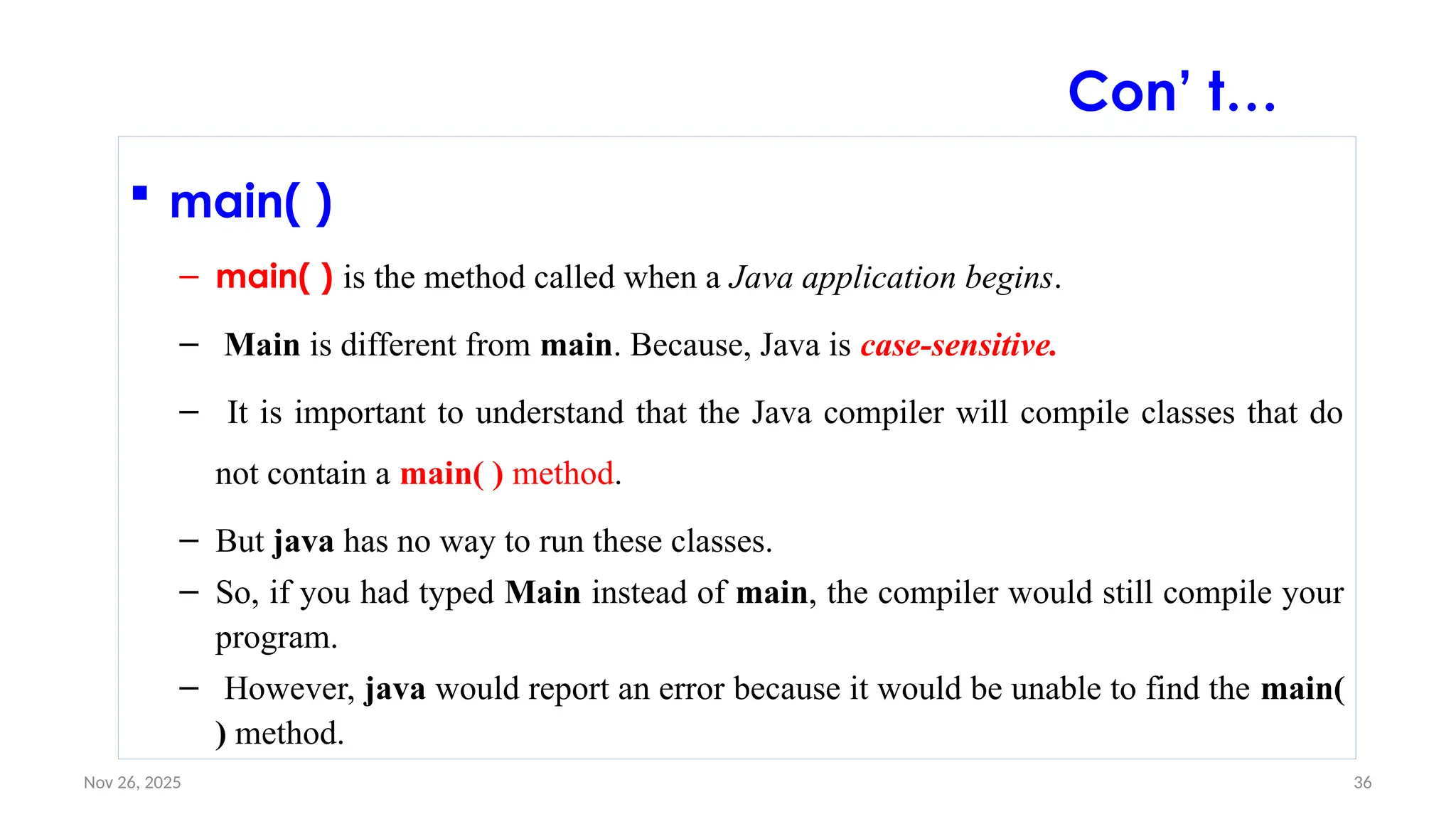 Nov 26, 2025 36
 main( )
– main( ) is the method called when a Java application begins.
– Main is different from main. Because, Java is case-sensitive.
– It is important to understand that the Java compiler will compile classes that do
not contain a main( ) method.
– But java has no way to run these classes.
– So, if you had typed Main instead of main, the compiler would still compile your
program.
– However, java would report an error because it would be unable to find the main(
) method.
Con’ t…
 