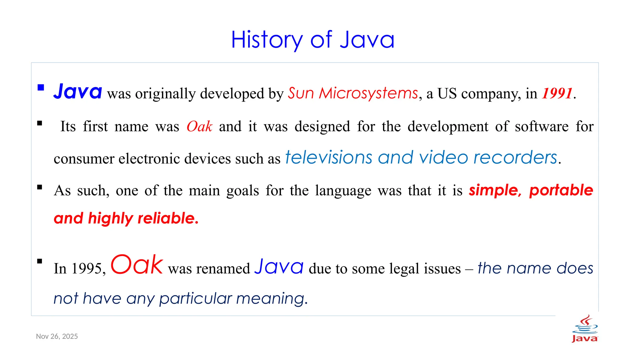 Nov 26, 2025 4
History of Java
 Java was originally developed by Sun Microsystems, a US company, in 1991.
 Its first name was Oak and it was designed for the development of software for
consumer electronic devices such as televisions and video recorders.
 As such, one of the main goals for the language was that it is simple, portable
and highly reliable.
 In 1995, Oak was renamed Java due to some legal issues – the name does
not have any particular meaning.
 
