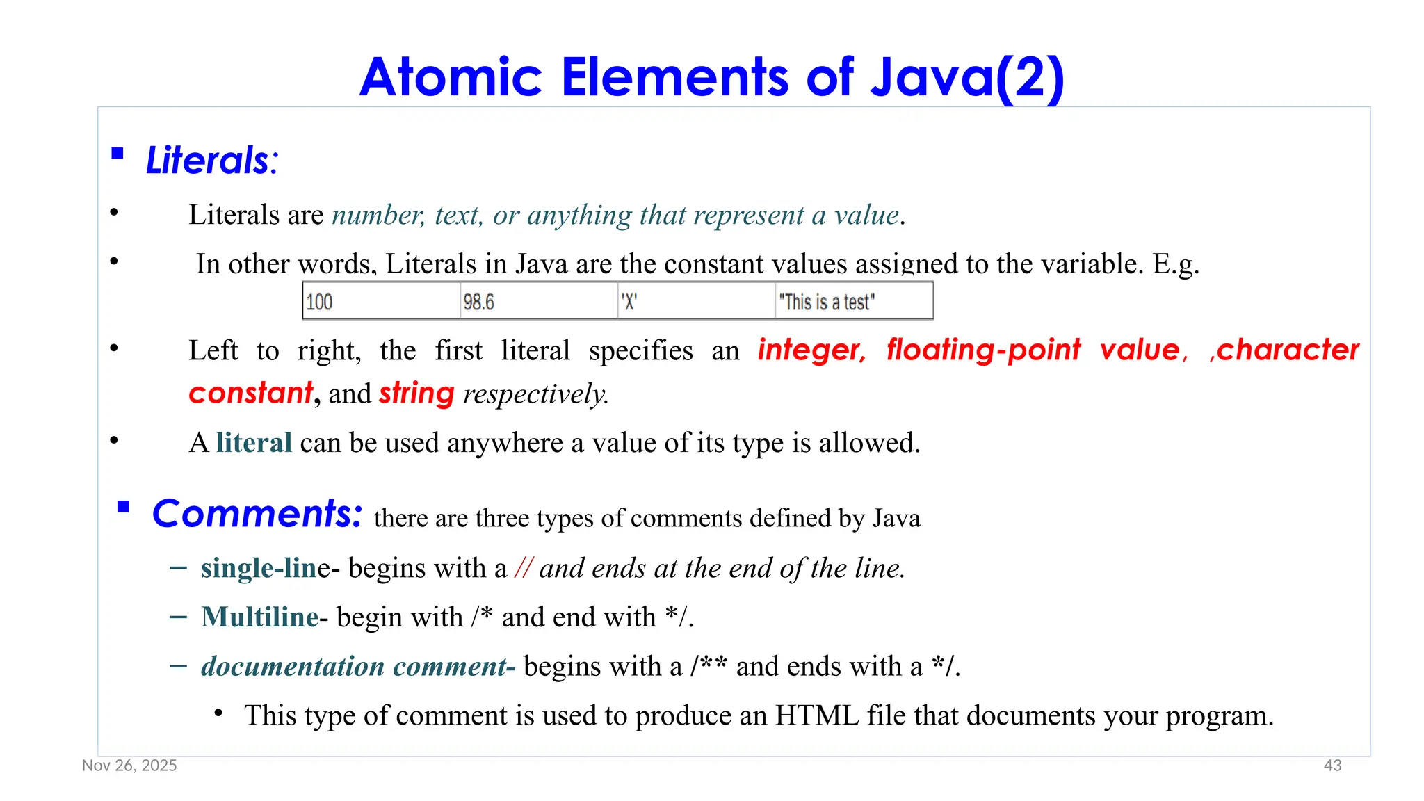 Nov 26, 2025 43
Atomic Elements of Java(2)
 Literals:
• Literals are number, text, or anything that represent a value.
• In other words, Literals in Java are the constant values assigned to the variable. E.g.
• Left to right, the first literal specifies an integer, floating-point value, ,character
constant, and string respectively.
• A literal can be used anywhere a value of its type is allowed.
 Comments: there are three types of comments defined by Java
– single-line- begins with a // and ends at the end of the line.
– Multiline- begin with /* and end with */.
– documentation comment- begins with a /** and ends with a */.
• This type of comment is used to produce an HTML file that documents your program.
 