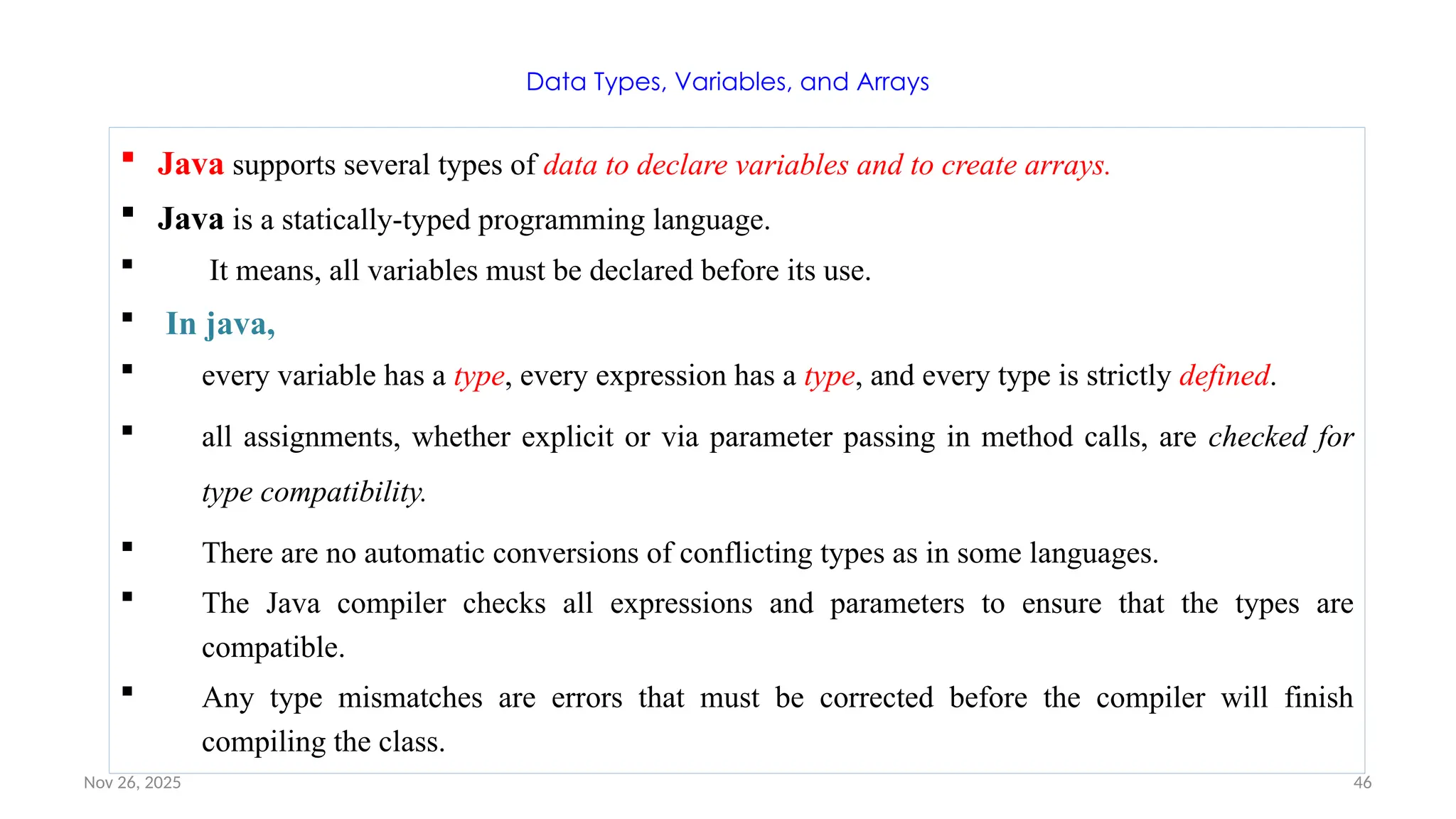 Nov 26, 2025 46
Data Types, Variables, and Arrays
 Java supports several types of data to declare variables and to create arrays.
 Java is a statically-typed programming language.
 It means, all variables must be declared before its use.
 In java,
 every variable has a type, every expression has a type, and every type is strictly defined.
 all assignments, whether explicit or via parameter passing in method calls, are checked for
type compatibility.
 There are no automatic conversions of conflicting types as in some languages.
 The Java compiler checks all expressions and parameters to ensure that the types are
compatible.
 Any type mismatches are errors that must be corrected before the compiler will finish
compiling the class.
 