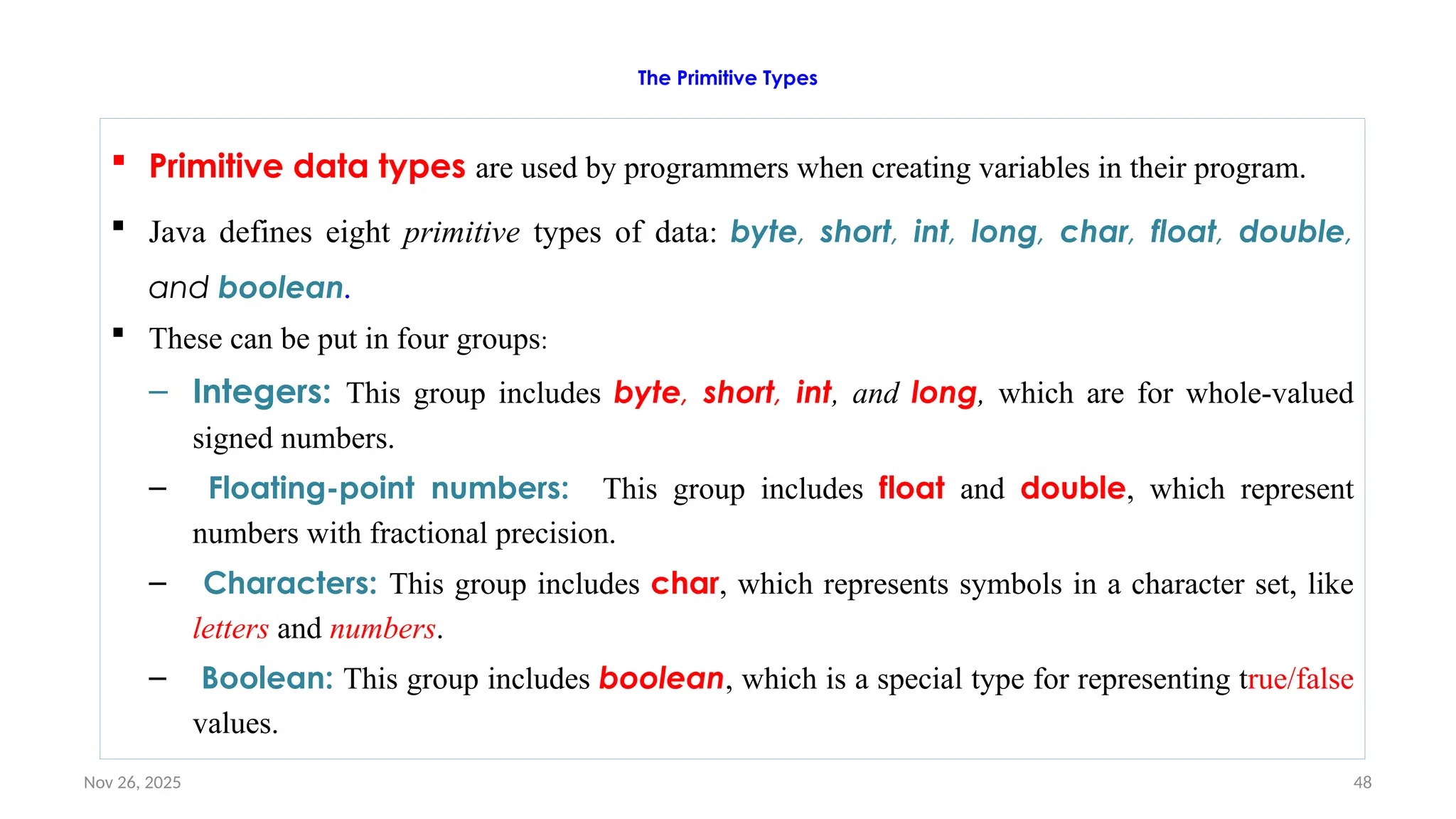 Nov 26, 2025 48
The Primitive Types
 Primitive data types are used by programmers when creating variables in their program.
 Java defines eight primitive types of data: byte, short, int, long, char, float, double,
and boolean.
 These can be put in four groups:
– Integers: This group includes byte, short, int, and long, which are for whole-valued
signed numbers.
– Floating-point numbers: This group includes float and double, which represent
numbers with fractional precision.
– Characters: This group includes char, which represents symbols in a character set, like
letters and numbers.
– Boolean: This group includes boolean, which is a special type for representing true/false
values.
 