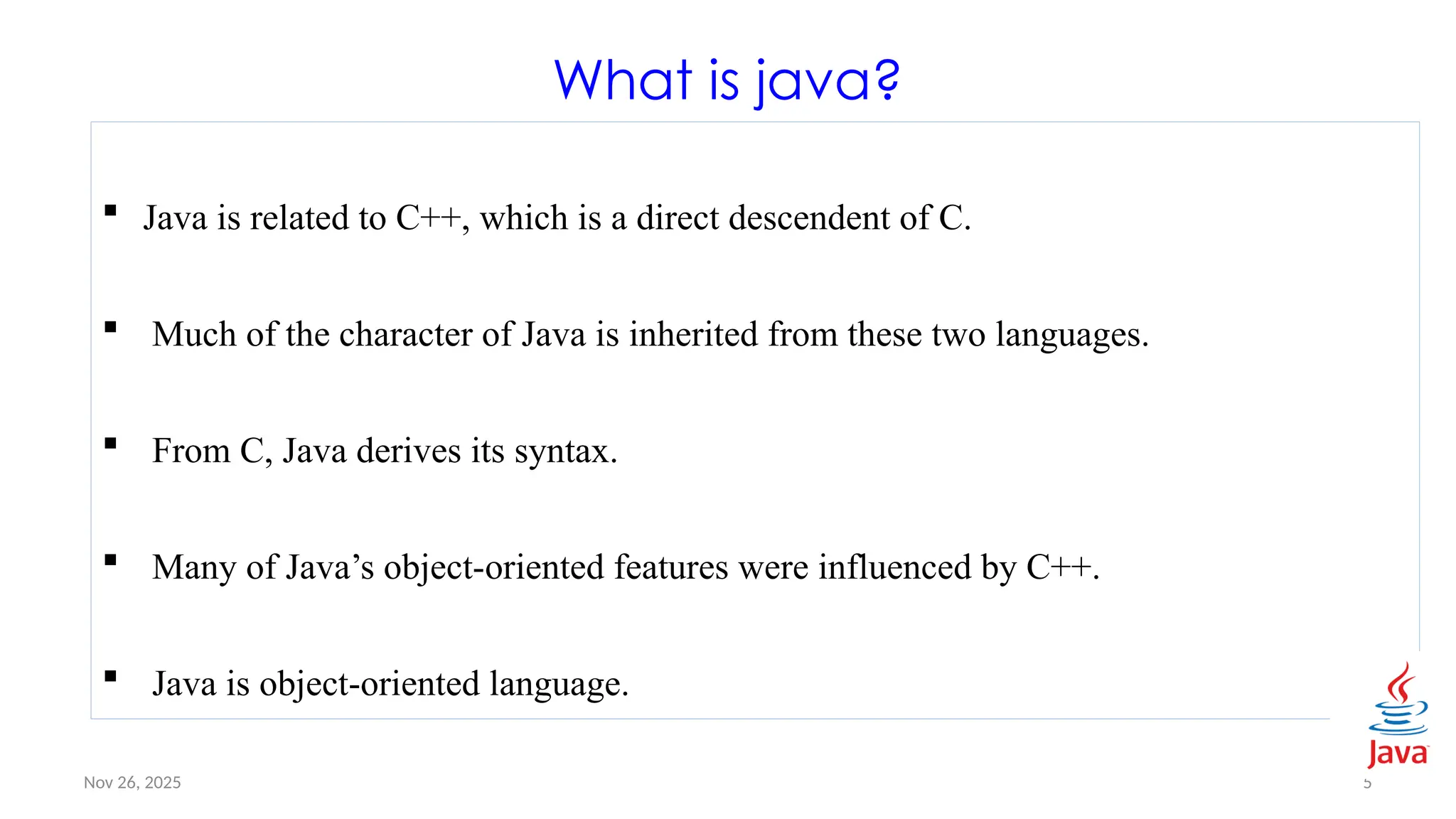 Nov 26, 2025 5
What is java?
 Java is related to C++, which is a direct descendent of C.
 Much of the character of Java is inherited from these two languages.
 From C, Java derives its syntax.
 Many of Java’s object-oriented features were influenced by C++.
 Java is object-oriented language.
 
