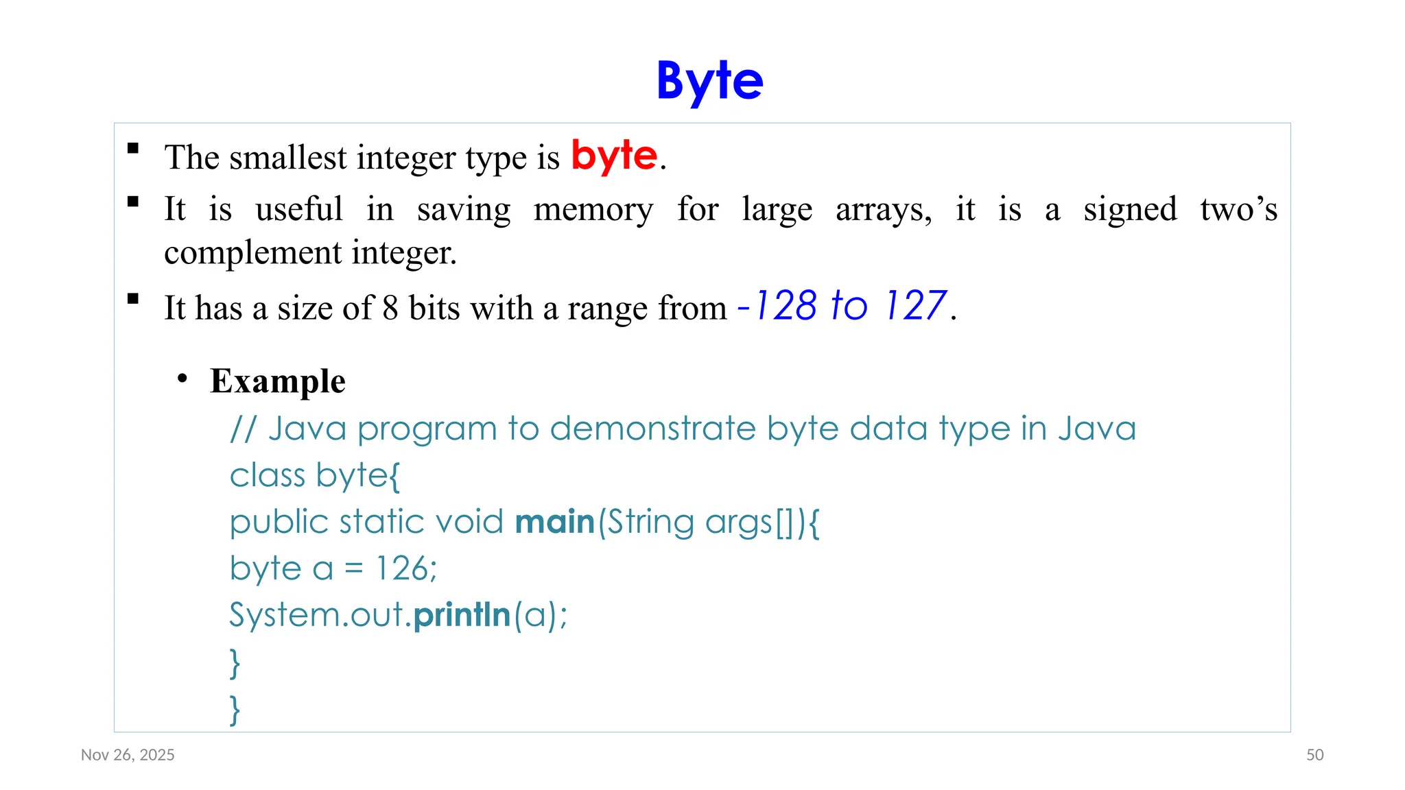 Nov 26, 2025 50
Byte
 The smallest integer type is byte.
 It is useful in saving memory for large arrays, it is a signed two’s
complement integer.
 It has a size of 8 bits with a range from -128 to 127.
• Example
// Java program to demonstrate byte data type in Java
class byte{
public static void main(String args[]){
byte a = 126;
System.out.println(a);
}
}
 