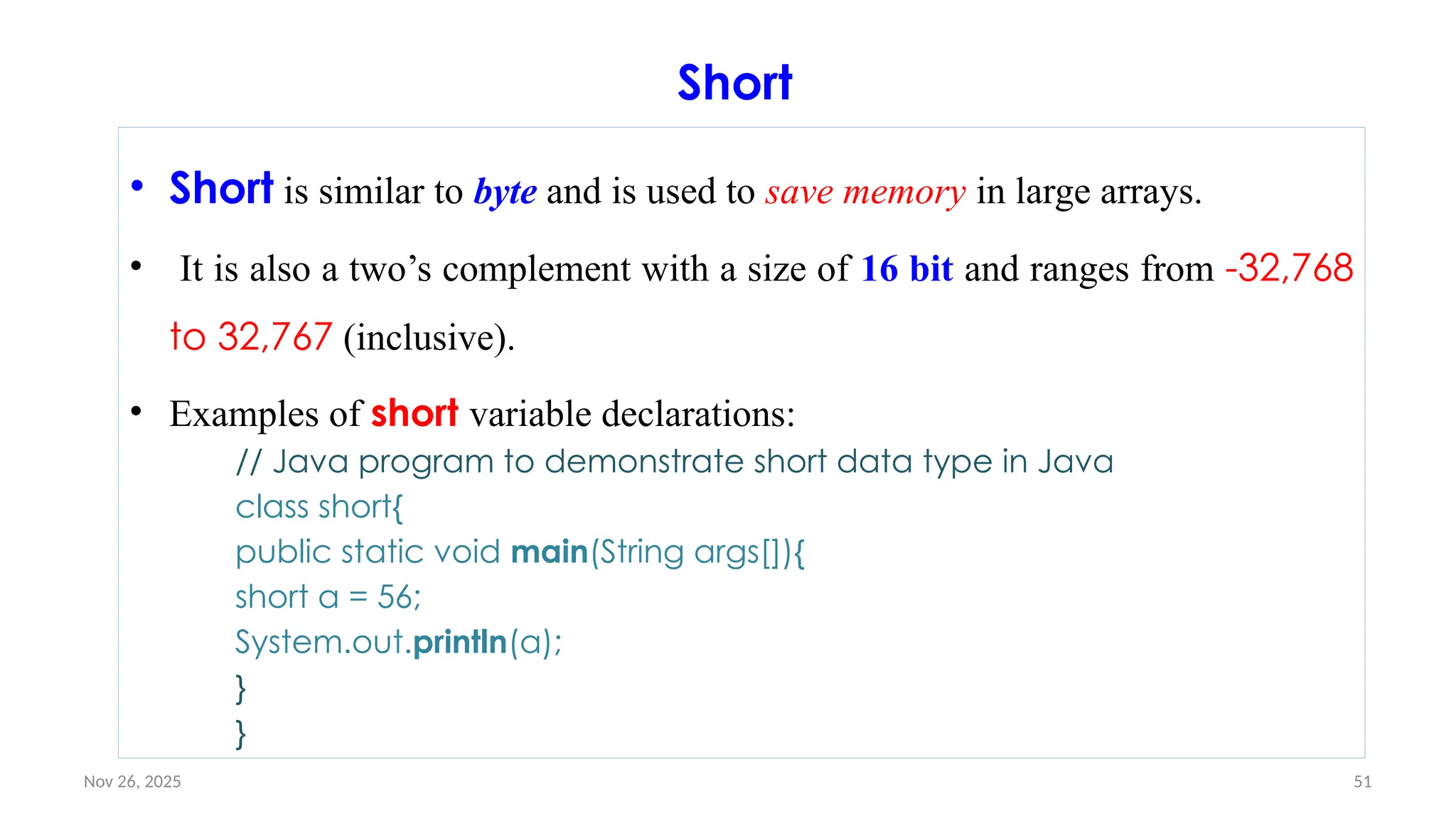 Nov 26, 2025 51
Short
• Short is similar to byte and is used to save memory in large arrays.
• It is also a two’s complement with a size of 16 bit and ranges from -32,768
to 32,767 (inclusive).
• Examples of short variable declarations:
// Java program to demonstrate short data type in Java
class short{
public static void main(String args[]){
short a = 56;
System.out.println(a);
}
}
 