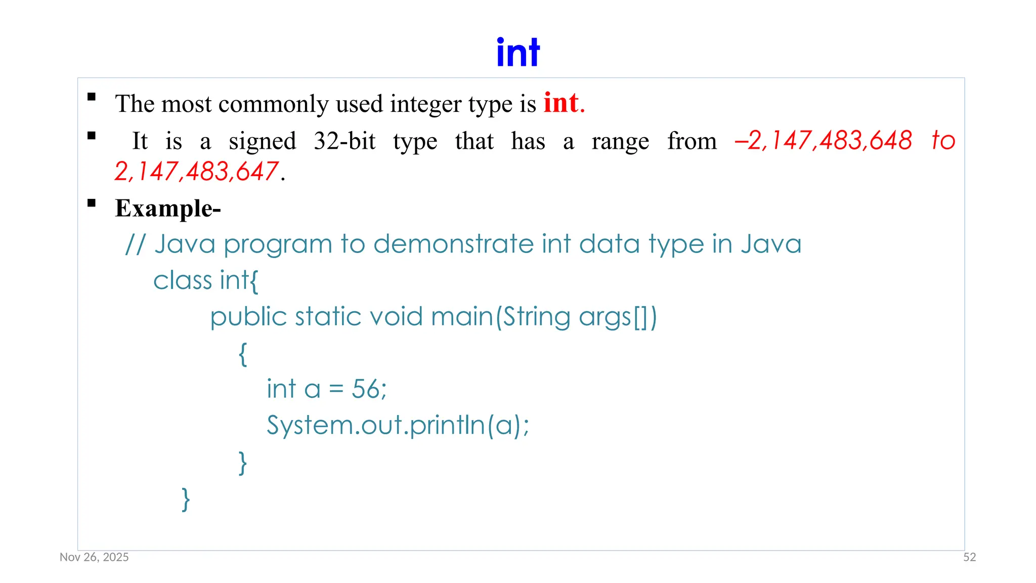Nov 26, 2025 52
int
 The most commonly used integer type is int.
 It is a signed 32-bit type that has a range from –2,147,483,648 to
2,147,483,647.
 Example-
// Java program to demonstrate int data type in Java
class int{
public static void main(String args[])
{
int a = 56;
System.out.println(a);
}
}
 