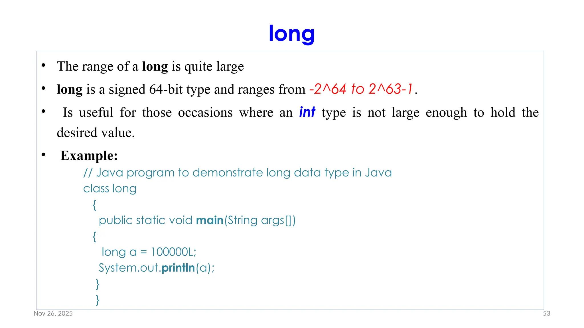 Nov 26, 2025 53
long
• The range of a long is quite large
• long is a signed 64-bit type and ranges from -2^64 to 2^63-1.
• Is useful for those occasions where an int type is not large enough to hold the
desired value.
• Example:
// Java program to demonstrate long data type in Java
class long
{
public static void main(String args[])
{
long a = 100000L;
System.out.println(a);
}
}
 