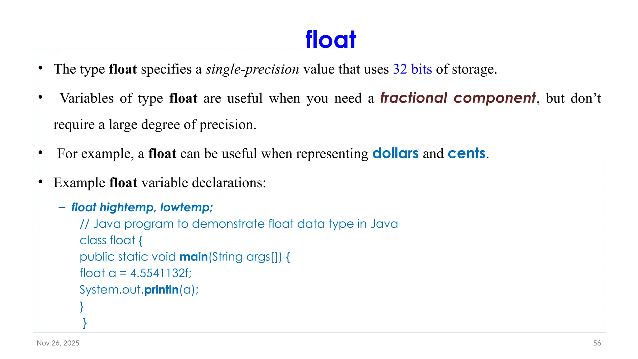 Nov 26, 2025 56
float
• The type float specifies a single-precision value that uses 32 bits of storage.
• Variables of type float are useful when you need a fractional component, but don’t
require a large degree of precision.
• For example, a float can be useful when representing dollars and cents.
• Example float variable declarations:
– float hightemp, lowtemp;
// Java program to demonstrate float data type in Java
class float {
public static void main(String args[]) {
float a = 4.5541132f;
System.out.println(a);
}
}
 