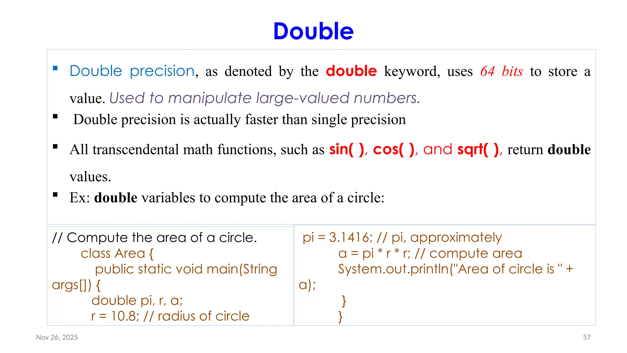Nov 26, 2025 57
Double
 Double precision, as denoted by the double keyword, uses 64 bits to store a
value. Used to manipulate large-valued numbers.
 Double precision is actually faster than single precision
 All transcendental math functions, such as sin( ), cos( ), and sqrt( ), return double
values.
 Ex: double variables to compute the area of a circle:
// Compute the area of a circle.
class Area {
public static void main(String
args[]) {
double pi, r, a;
r = 10.8; // radius of circle
pi = 3.1416; // pi, approximately
a = pi * r * r; // compute area
System.out.println("Area of circle is " +
a);
}
}
 