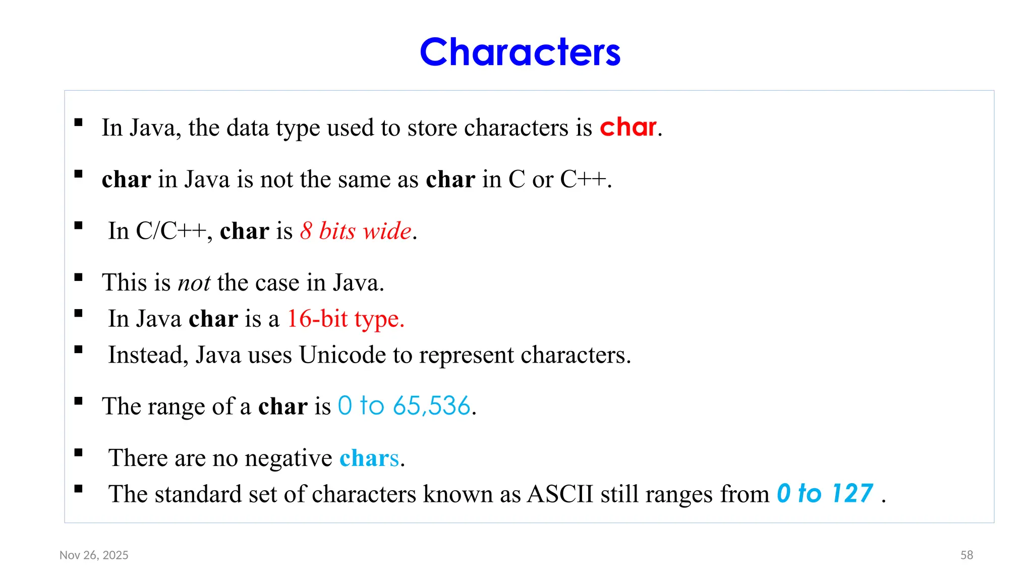 Nov 26, 2025 58
Characters
 In Java, the data type used to store characters is char.
 char in Java is not the same as char in C or C++.
 In C/C++, char is 8 bits wide.
 This is not the case in Java.
 In Java char is a 16-bit type.
 Instead, Java uses Unicode to represent characters.
 The range of a char is 0 to 65,536.
 There are no negative chars.
 The standard set of characters known as ASCII still ranges from 0 to 127 .
 