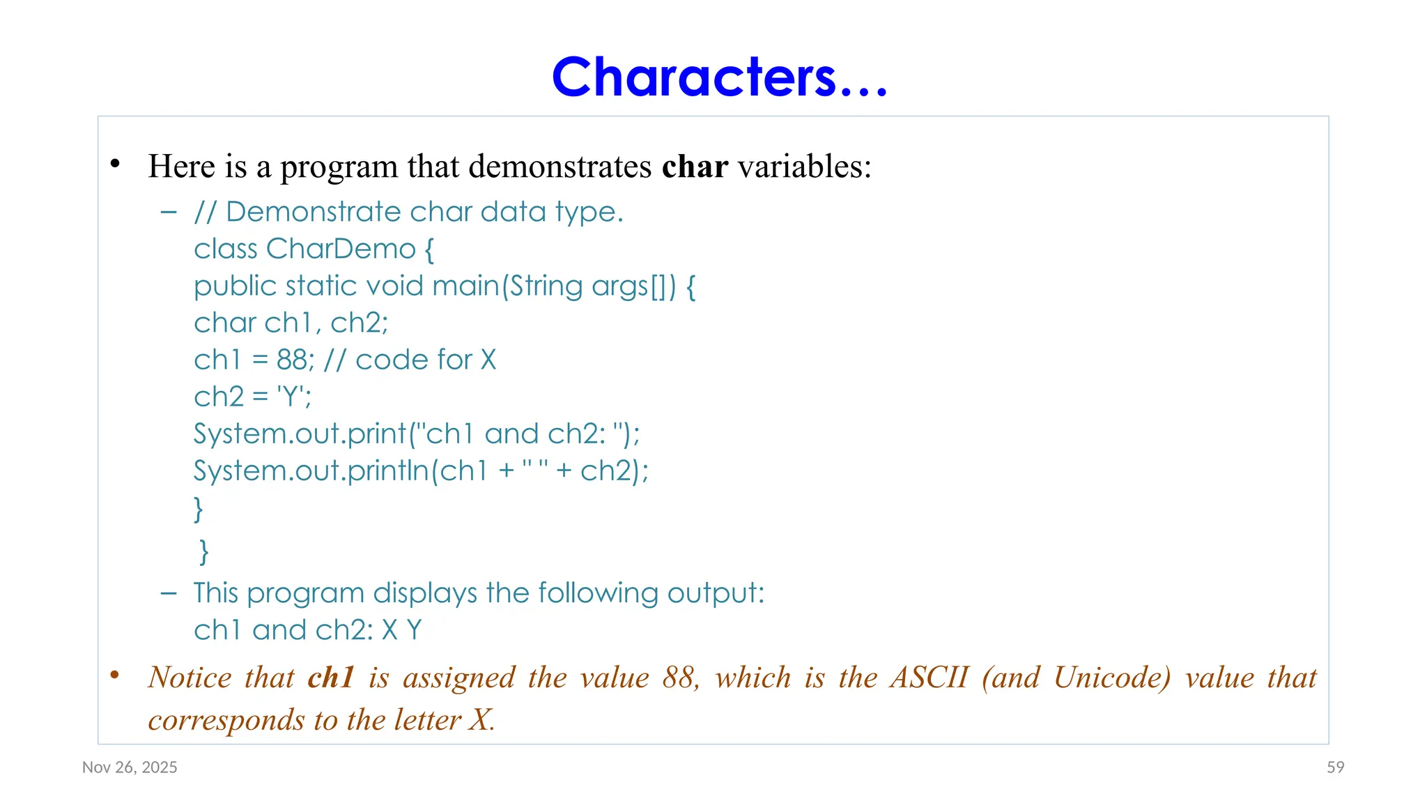 Nov 26, 2025 59
Characters…
• Here is a program that demonstrates char variables:
– // Demonstrate char data type.
class CharDemo {
public static void main(String args[]) {
char ch1, ch2;
ch1 = 88; // code for X
ch2 = 'Y';
System.out.print("ch1 and ch2: ");
System.out.println(ch1 + " " + ch2);
}
}
– This program displays the following output:
ch1 and ch2: X Y
• Notice that ch1 is assigned the value 88, which is the ASCII (and Unicode) value that
corresponds to the letter X.
 
