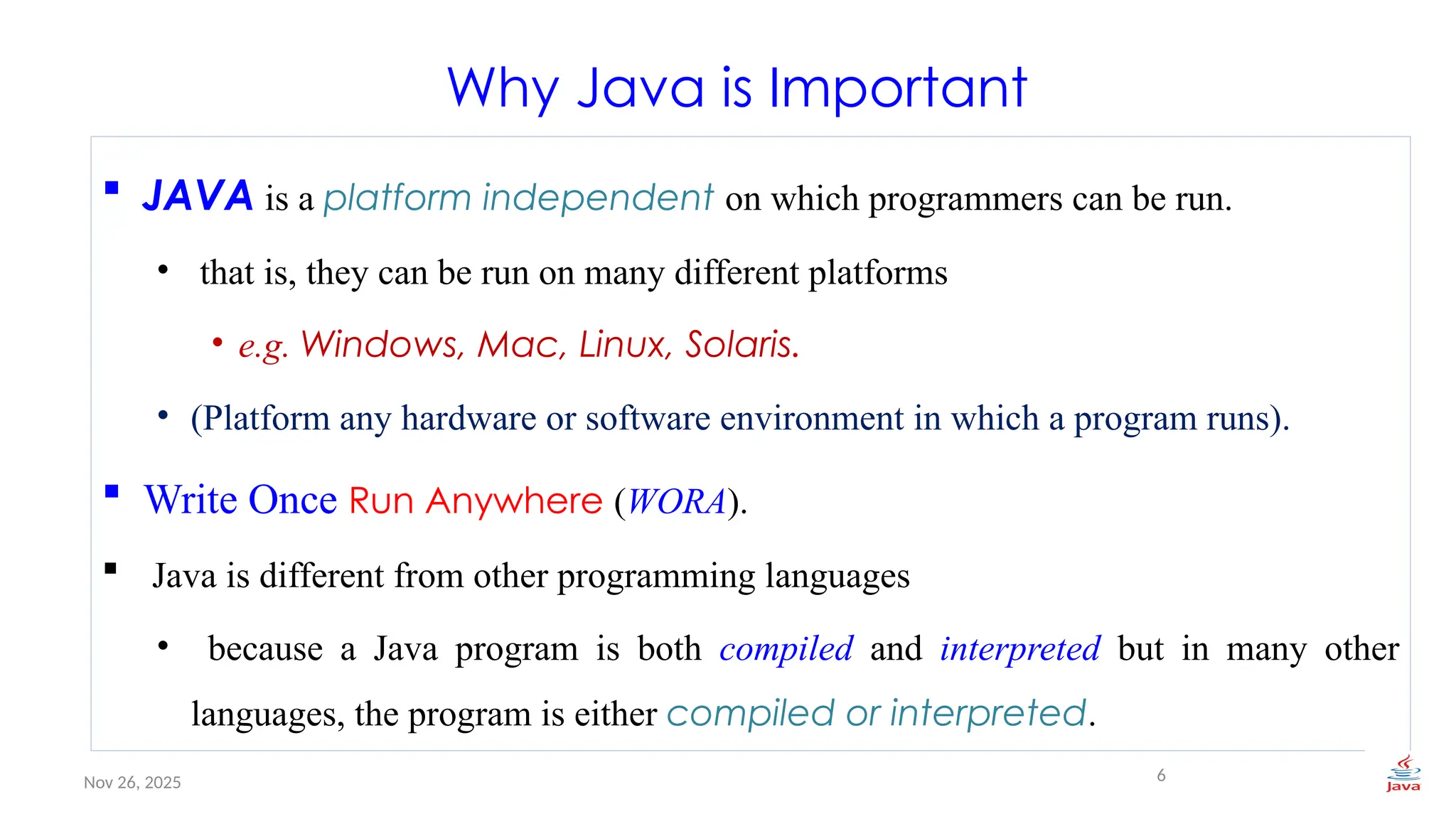 Nov 26, 2025
Why Java is Important
 JAVA is a platform independent on which programmers can be run.
• that is, they can be run on many different platforms
• e.g. Windows, Mac, Linux, Solaris.
• (Platform any hardware or software environment in which a program runs).
 Write Once Run Anywhere (WORA).
 Java is different from other programming languages
• because a Java program is both compiled and interpreted but in many other
languages, the program is either compiled or interpreted.
6
 