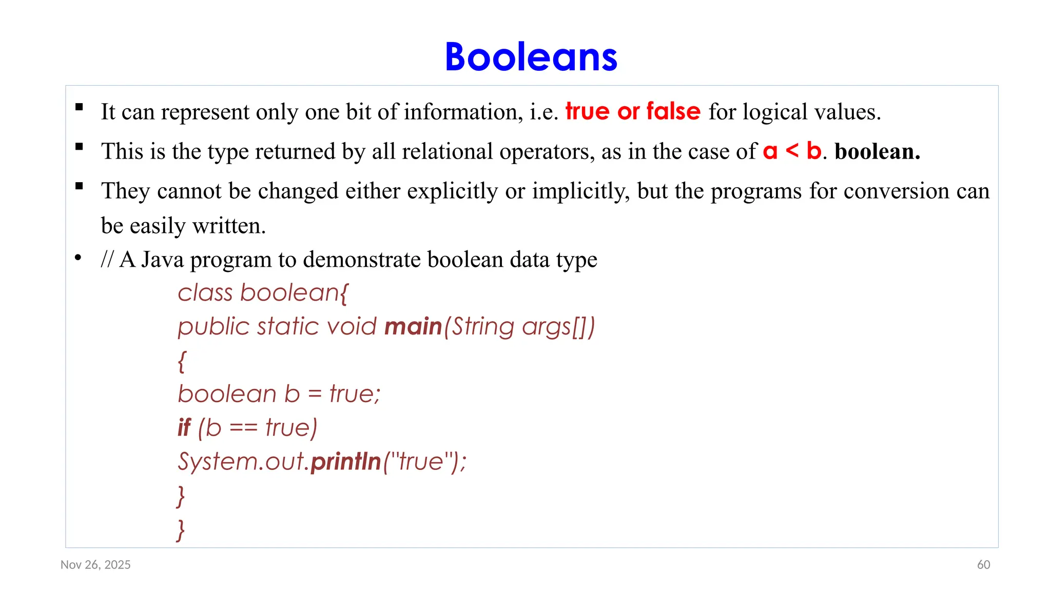 Nov 26, 2025 60
Booleans
 It can represent only one bit of information, i.e. true or false for logical values.
 This is the type returned by all relational operators, as in the case of a < b. boolean.
 They cannot be changed either explicitly or implicitly, but the programs for conversion can
be easily written.
• // A Java program to demonstrate boolean data type
class boolean{
public static void main(String args[])
{
boolean b = true;
if (b == true)
System.out.println("true");
}
}
 