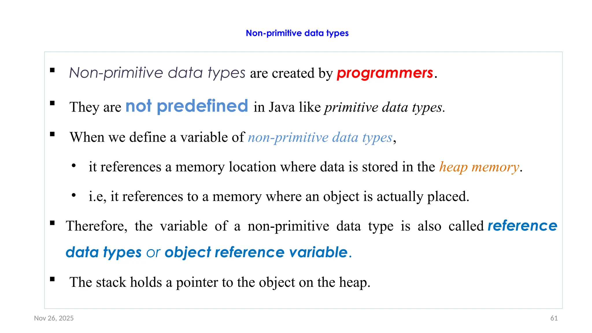 Nov 26, 2025 61
Non-primitive data types
 Non-primitive data types are created by programmers.
 They are not predefined in Java like primitive data types.
 When we define a variable of non-primitive data types,
• it references a memory location where data is stored in the heap memory.
• i.e, it references to a memory where an object is actually placed.
 Therefore, the variable of a non-primitive data type is also called reference
data types or object reference variable.
 The stack holds a pointer to the object on the heap.
 