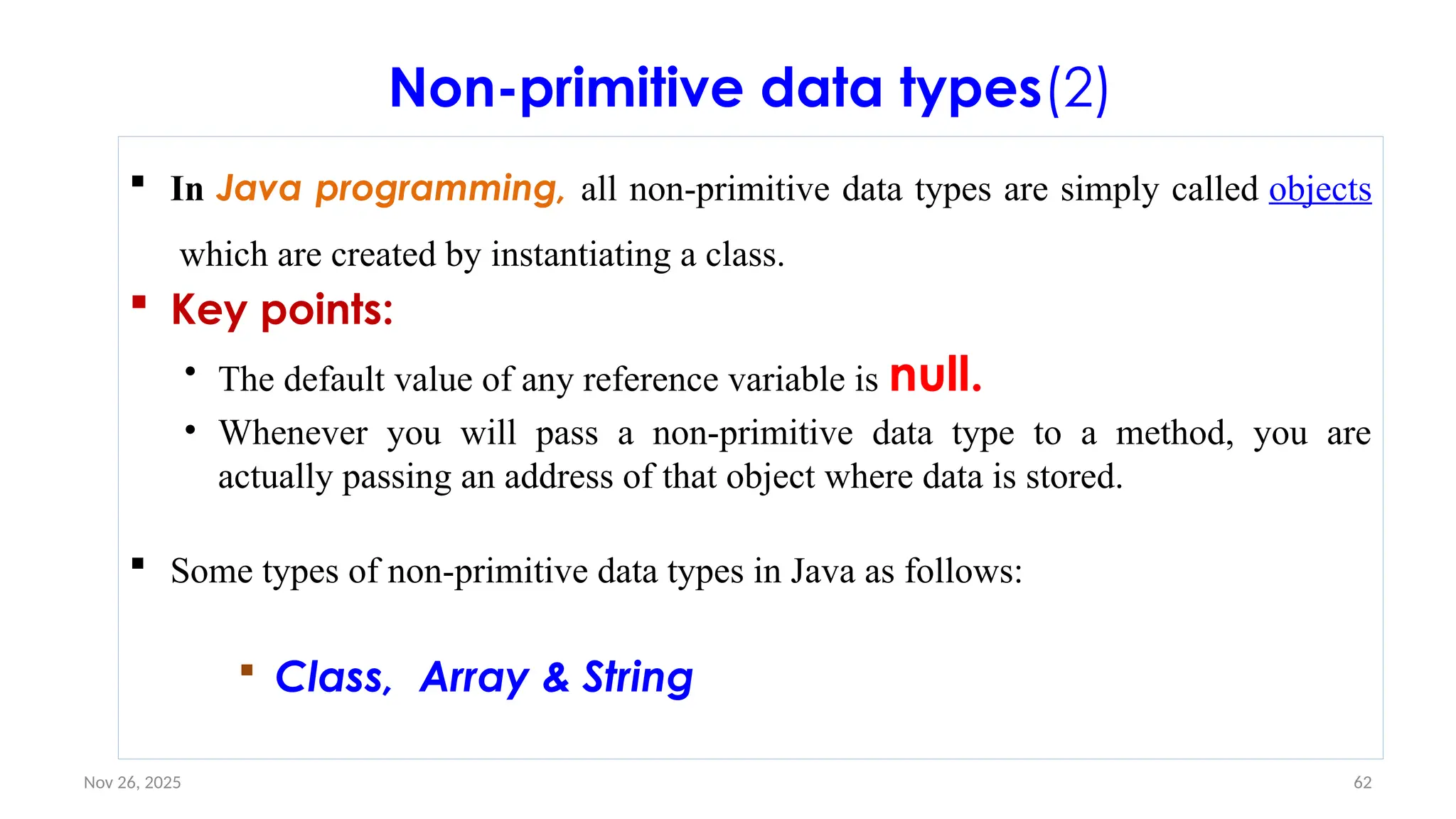 Nov 26, 2025 62
Non-primitive data types(2)
 In Java programming, all non-primitive data types are simply called objects
which are created by instantiating a class.
 Key points:
• The default value of any reference variable is null.
• Whenever you will pass a non-primitive data type to a method, you are
actually passing an address of that object where data is stored.
 Some types of non-primitive data types in Java as follows:
 Class, Array & String
 