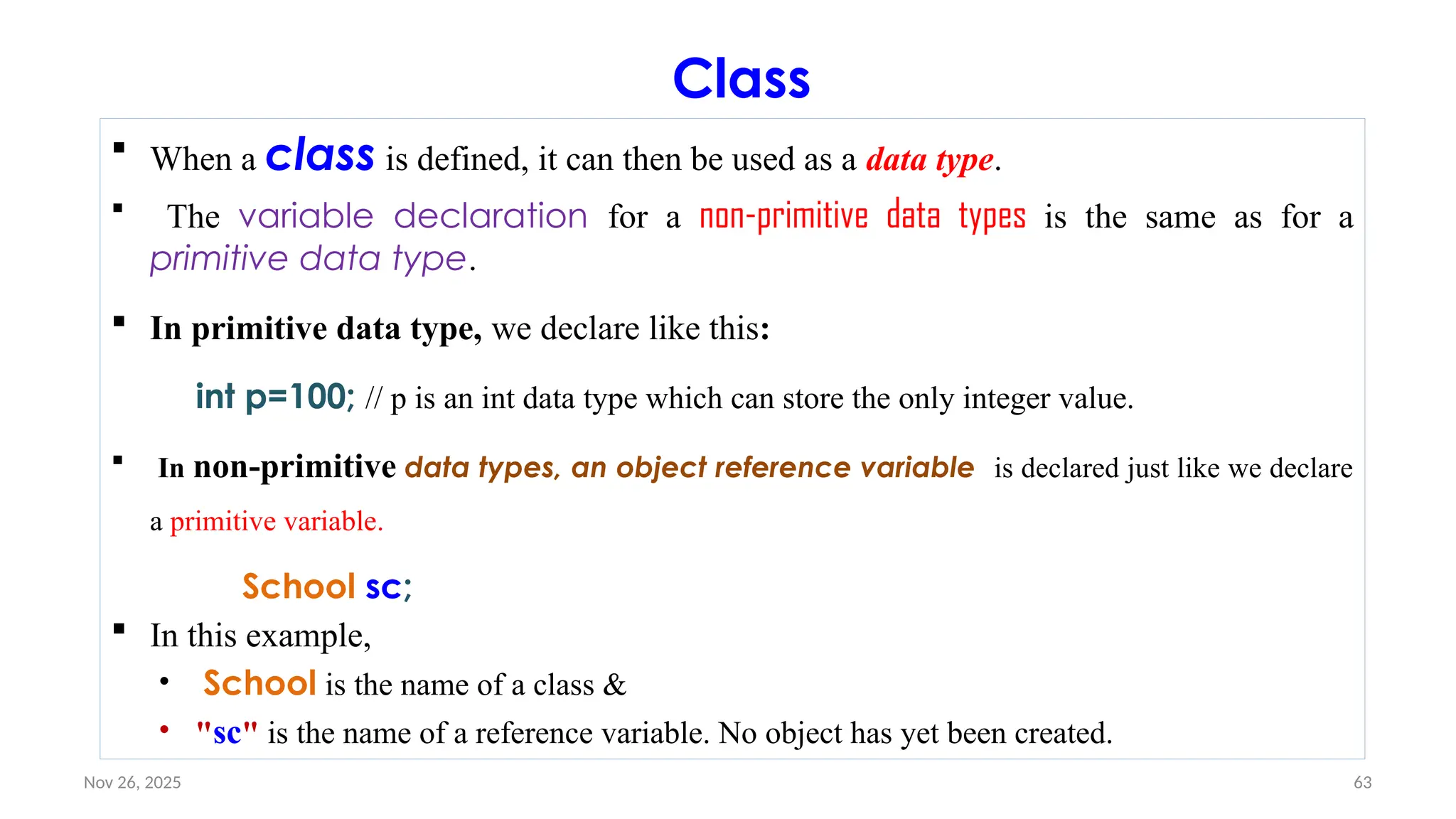 Nov 26, 2025 63
Class
 When a class is defined, it can then be used as a data type.
 The variable declaration for a non-primitive data types is the same as for a
primitive data type.
 In primitive data type, we declare like this:
int p=100; // p is an int data type which can store the only integer value.
 In non-primitive data types, an object reference variable is declared just like we declare
a primitive variable.
School sc;
 In this example,
• School is the name of a class &
• "sc" is the name of a reference variable. No object has yet been created.
 