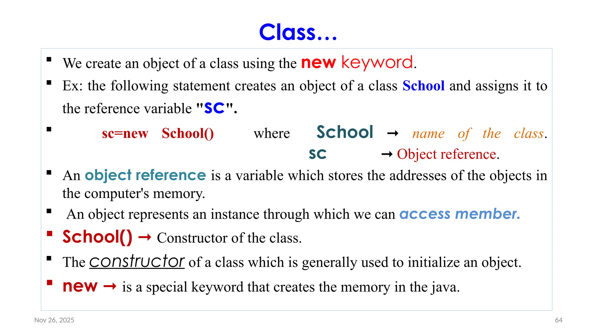 Nov 26, 2025 64
Class…
 We create an object of a class using the new keyword.
 Ex: the following statement creates an object of a class School and assigns it to
the reference variable "sc".
 sc=new School() where School ➞ name of the class.
sc ➞ Object reference.
 An object reference is a variable which stores the addresses of the objects in
the computer's memory.
 An object represents an instance through which we can access member.
 School() ➞ Constructor of the class.
 The constructor of a class which is generally used to initialize an object.
 new ➞ is a special keyword that creates the memory in the java.
 