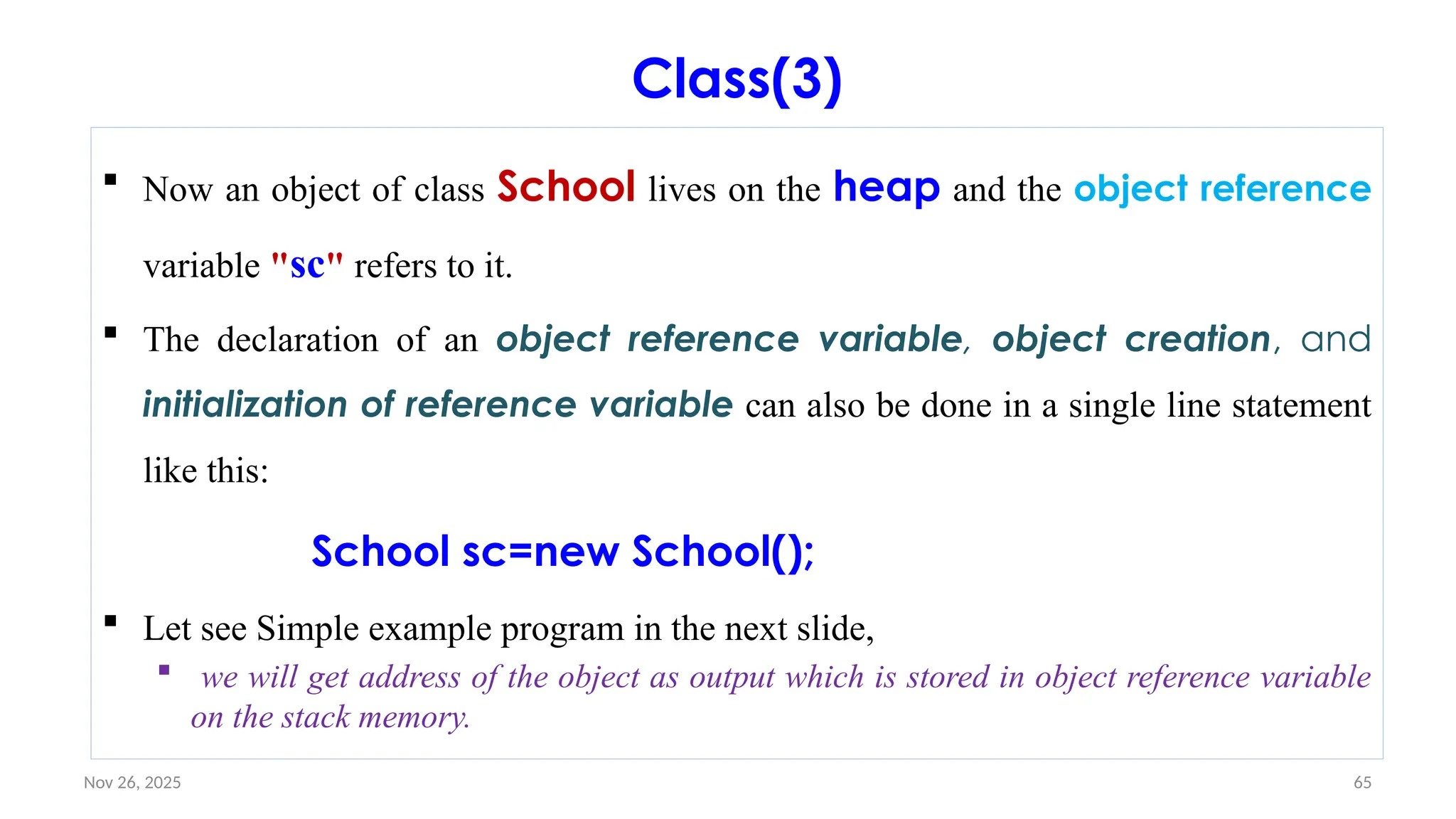 Nov 26, 2025 65
Class(3)
 Now an object of class School lives on the heap and the object reference
variable "sc" refers to it.
 The declaration of an object reference variable, object creation, and
initialization of reference variable can also be done in a single line statement
like this:
School sc=new School();
 Let see Simple example program in the next slide,
 we will get address of the object as output which is stored in object reference variable
on the stack memory.
 