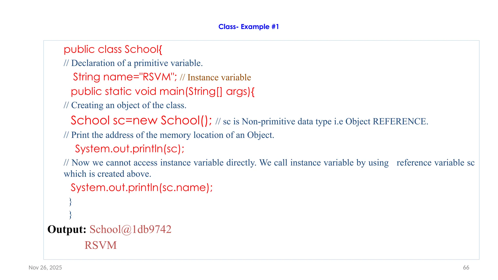 Nov 26, 2025 66
Class- Example #1
public class School{
// Declaration of a primitive variable.
String name="RSVM"; // Instance variable
public static void main(String[] args){
// Creating an object of the class.
School sc=new School(); // sc is Non-primitive data type i.e Object REFERENCE.
// Print the address of the memory location of an Object.
System.out.println(sc);
// Now we cannot access instance variable directly. We call instance variable by using reference variable sc
which is created above.
System.out.println(sc.name);
}
}
Output: School@1db9742
RSVM
 