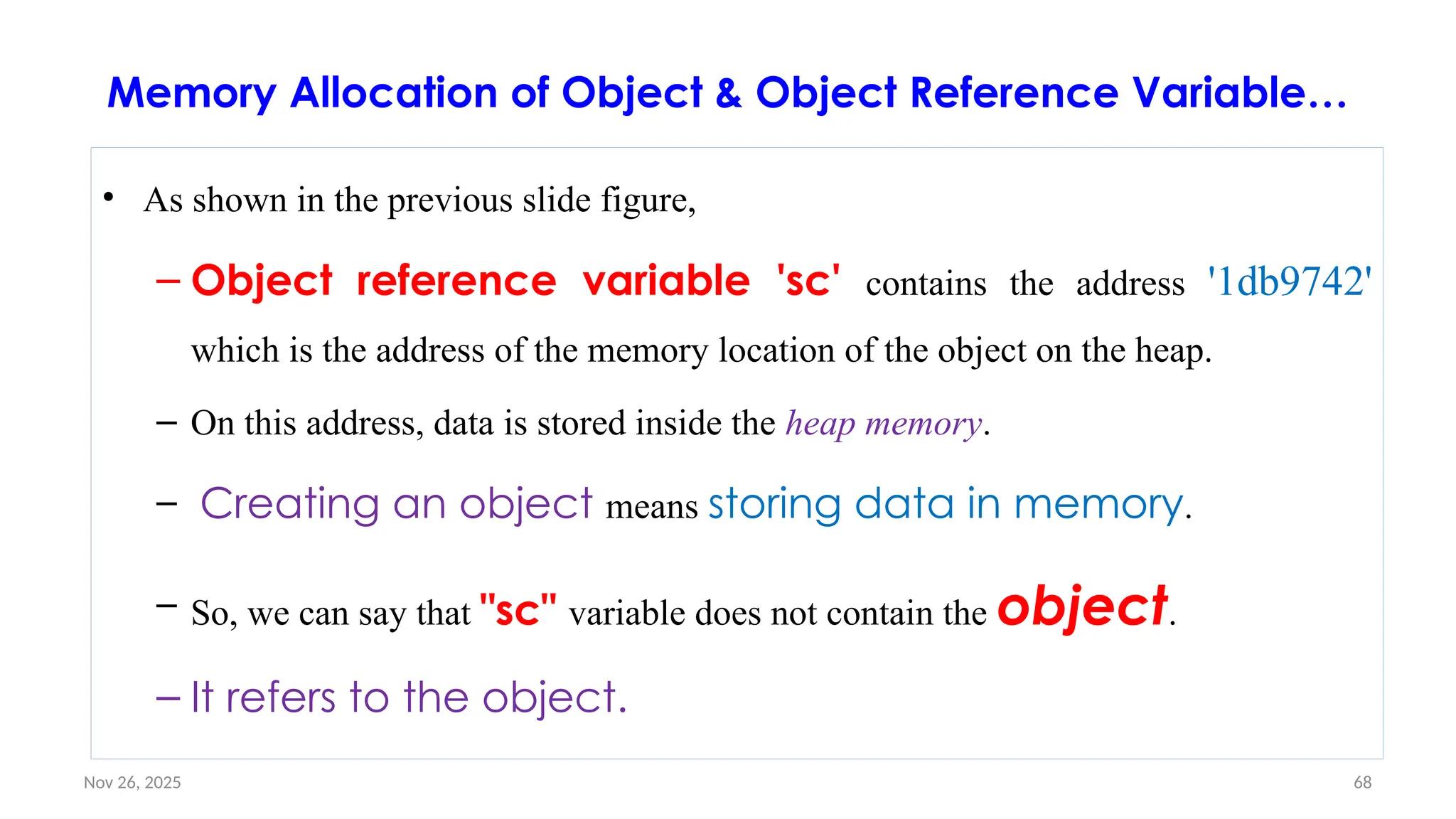 Nov 26, 2025 68
Memory Allocation of Object & Object Reference Variable…
• As shown in the previous slide figure,
– Object reference variable 'sc' contains the address '1db9742'
which is the address of the memory location of the object on the heap.
– On this address, data is stored inside the heap memory.
– Creating an object means storing data in memory.
– So, we can say that "sc" variable does not contain the object.
– It refers to the object.
 