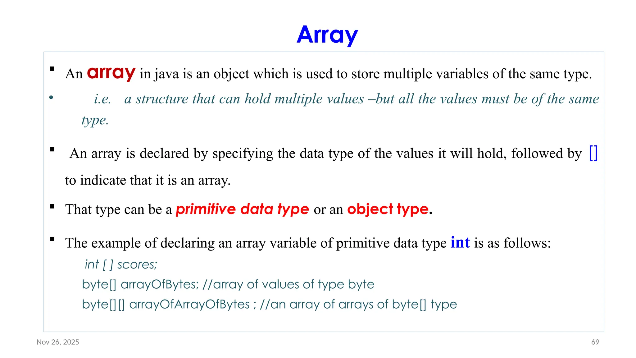 Nov 26, 2025 69
Array
 An array in java is an object which is used to store multiple variables of the same type.
• i.e. a structure that can hold multiple values –but all the values must be of the same
type.
 An array is declared by specifying the data type of the values it will hold, followed by []
to indicate that it is an array.
 That type can be a primitive data type or an object type.
 The example of declaring an array variable of primitive data type int is as follows:
int [ ] scores;
byte[] arrayOfBytes; //array of values of type byte
byte[][] arrayOfArrayOfBytes ; //an array of arrays of byte[] type
 