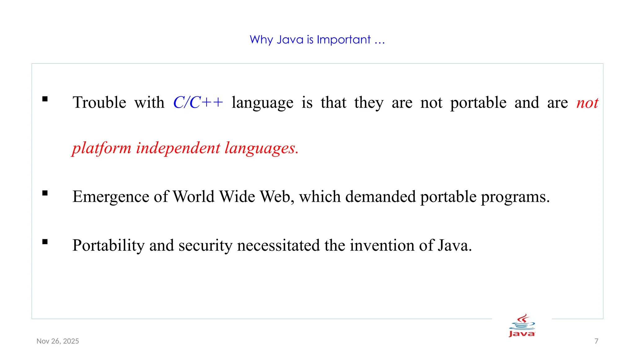 Nov 26, 2025 7
Why Java is Important …
 Trouble with C/C++ language is that they are not portable and are not
platform independent languages.
 Emergence of World Wide Web, which demanded portable programs.
 Portability and security necessitated the invention of Java.
 