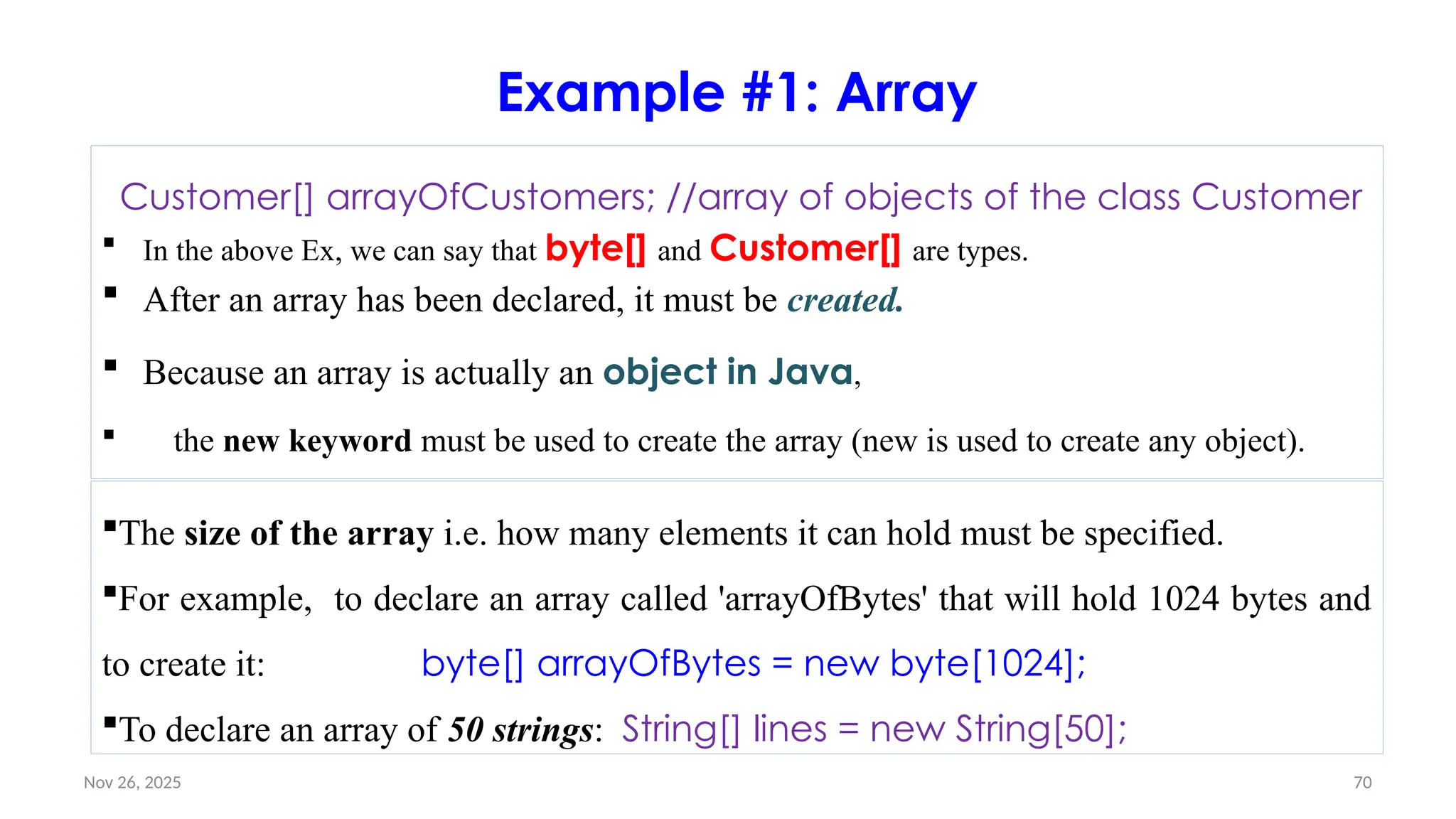 Nov 26, 2025 70
Example #1: Array
Customer[] arrayOfCustomers; //array of objects of the class Customer
 In the above Ex, we can say that byte[] and Customer[] are types.
 After an array has been declared, it must be created.
 Because an array is actually an object in Java,
 the new keyword must be used to create the array (new is used to create any object).
The size of the array i.e. how many elements it can hold must be specified.
For example, to declare an array called 'arrayOfBytes' that will hold 1024 bytes and
to create it: byte[] arrayOfBytes = new byte[1024];
To declare an array of 50 strings: String[] lines = new String[50];
 