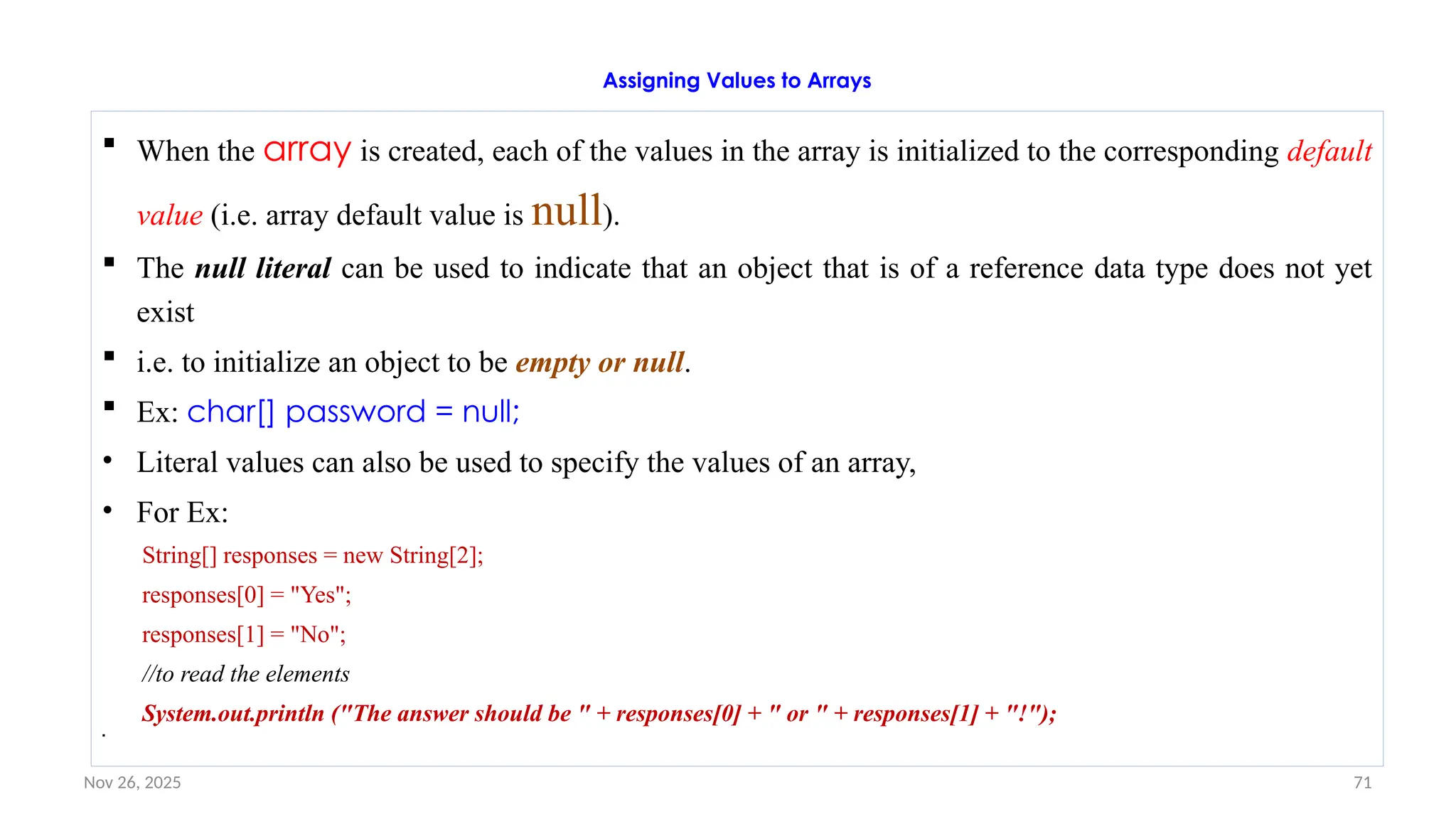 Nov 26, 2025 71
Assigning Values to Arrays
 When the array is created, each of the values in the array is initialized to the corresponding default
value (i.e. array default value is null).
 The null literal can be used to indicate that an object that is of a reference data type does not yet
exist
 i.e. to initialize an object to be empty or null.
 Ex: char[] password = null;
• Literal values can also be used to specify the values of an array,
• For Ex:
String[] responses = new String[2];
responses[0] = "Yes";
responses[1] = "No";
//to read the elements
System.out.println ("The answer should be " + responses[0] + " or " + responses[1] + "!");

 