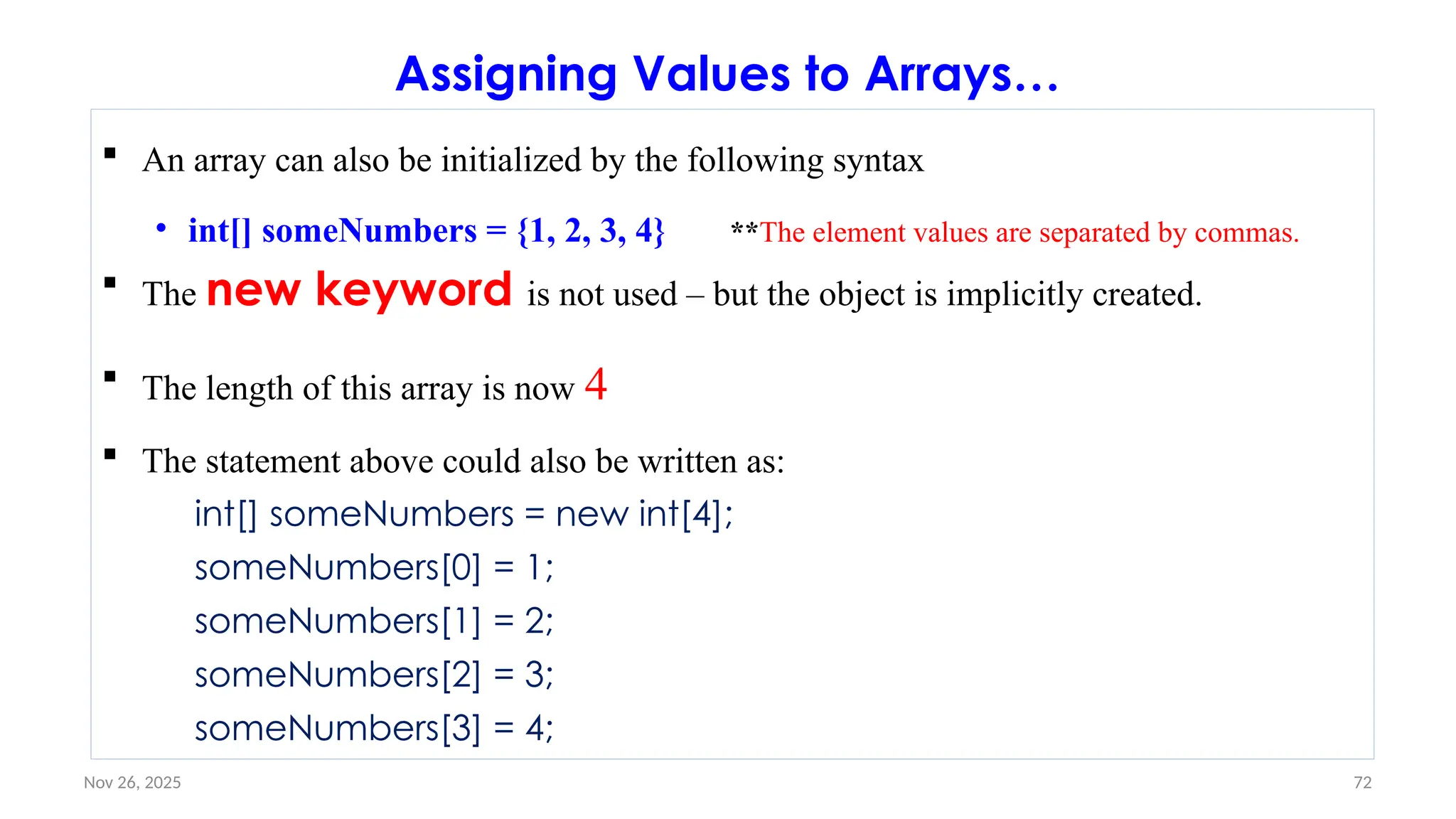 Nov 26, 2025 72
Assigning Values to Arrays…
 An array can also be initialized by the following syntax
• int[] someNumbers = {1, 2, 3, 4} **The element values are separated by commas.
 The new keyword is not used – but the object is implicitly created.
 The length of this array is now 4
 The statement above could also be written as:
int[] someNumbers = new int[4];
someNumbers[0] = 1;
someNumbers[1] = 2;
someNumbers[2] = 3;
someNumbers[3] = 4;
 