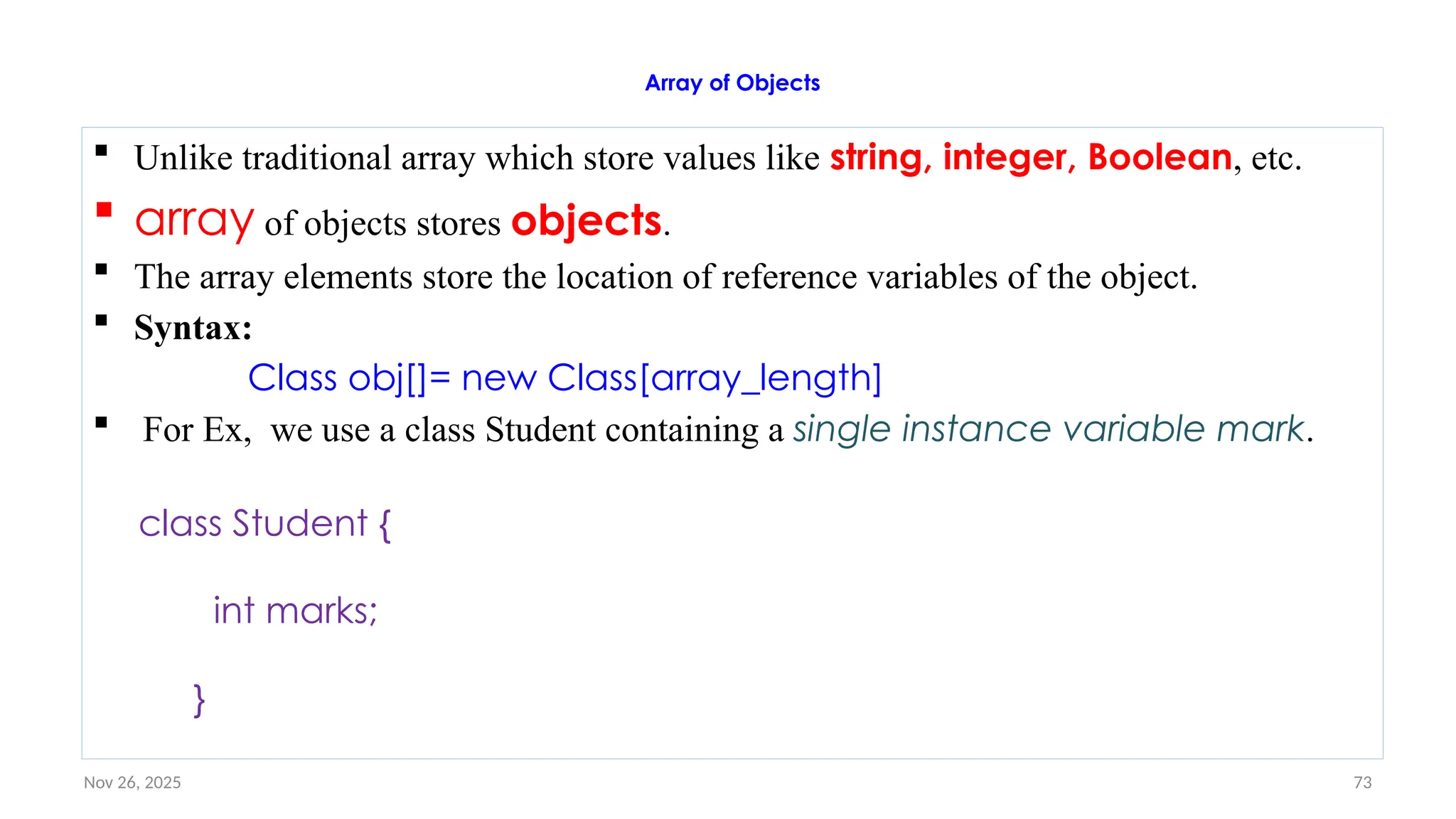 Nov 26, 2025 73
Array of Objects
 Unlike traditional array which store values like string, integer, Boolean, etc.
 array of objects stores objects.
 The array elements store the location of reference variables of the object.
 Syntax:
Class obj[]= new Class[array_length]
 For Ex, we use a class Student containing a single instance variable mark.
class Student {
int marks;
}
 